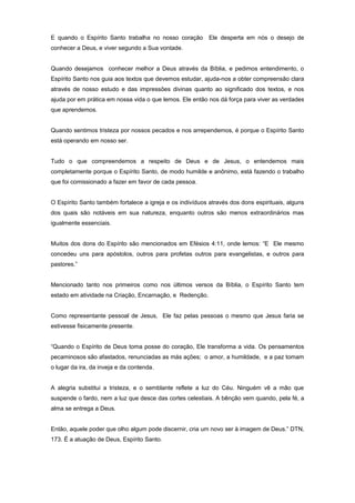 E quando o Espírito Santo trabalha no nosso coração Ele desperta em nós o desejo de
conhecer a Deus, e viver segundo a Sua vontade.
Quando desejamos conhecer melhor a Deus através da Bíblia, e pedimos entendimento, o
Espírito Santo nos guia aos textos que devemos estudar, ajuda-nos a obter compreensão clara
através de nosso estudo e das impressões divinas quanto ao significado dos textos, e nos
ajuda por em prática em nossa vida o que lemos. Ele então nos dá força para viver as verdades
que aprendemos.
Quando sentimos tristeza por nossos pecados e nos arrependemos, é porque o Espírito Santo
está operando em nosso ser.
Tudo o que compreendemos a respeito de Deus e de Jesus, o entendemos mais
completamente porque o Espírito Santo, de modo humilde e anônimo, está fazendo o trabalho
que foi comissionado a fazer em favor de cada pessoa.
O Espírito Santo também fortalece a igreja e os indivíduos através dos dons espirituais, alguns
dos quais são notáveis em sua natureza, enquanto outros são menos extraordinários mas
igualmente essenciais.
Muitos dos dons do Espírito são mencionados em Efésios 4:11, onde lemos: “E Ele mesmo
concedeu uns para apóstolos, outros para profetas outros para evangelistas, e outros para
pastores.”
Mencionado tanto nos primeiros como nos últimos versos da Bíblia, o Espírito Santo tem
estado em atividade na Criação, Encarnação, e Redenção.
Como representante pessoal de Jesus, Ele faz pelas pessoas o mesmo que Jesus faria se
estivesse fisicamente presente.
“Quando o Espírito de Deus toma posse do coração, Ele transforma a vida. Os pensamentos
pecaminosos são afastados, renunciadas as más ações; o amor, a humildade, e a paz tomam
o lugar da ira, da inveja e da contenda.
A alegria substitui a tristeza, e o semblante reflete a luz do Céu. Ninguém vê a mão que
suspende o fardo, nem a luz que desce das cortes celestiais. A bênção vem quando, pela fé, a
alma se entrega a Deus.
Então, aquele poder que olho algum pode discernir, cria um novo ser à imagem de Deus.” DTN,
173. É a atuação de Deus, Espírito Santo.
 