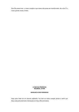 Que Ele possa tocar o nosso coração e que nossa vida possa ser transformada dia a dia. É o
nosso grande anseio, Amém.
A VOZ DA PROFECIA
NEUMOEL STINA
EM BUSCA DOS PERDIDOS
Hoje quero tratar de um assunto palpitante. Faz bem ao nosso coração pensar e sentir que
Deus está profundamente interessado em Seus filhos terrestres.
 