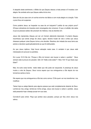 A despeito deste sentimento, a Bíblia diz que Zaqueu desceu a toda pressa e O recebeu com
alegria. Na verdade acho que Zaqueu saltou lá de cima.
Deve ter ido pra casa com um sorriso enorme nos lábios e com muita alegria no coração. Todo
o povo ficou em suspense.
Como poderia Jesus, se hospedar na casa de um traiçoeiro? Ladrão do seu próprio povo?
(Porque cobradores de impostos eram empregados dos romanos). O que a multidão não sabia
é que as pessoas sadias não precisam de médicos, mas as doentes sim.
Jesus não repreendeu Zaqueu por ser um homem altamente desonesto. O próprio Zaqueu
reconheceu que sendo amigo de Jesus, agora, deveria mudar de vida e antes que Jesus
dissesse qualquer coisa Zaqueu tomou uma decisão. Resolveu dar metade dos seus bens aos
pobres e devolver quadruplicadamente ao que foi defraudado.
Ao que Jesus replicou: Hoje houve salvação nesta casa. A verdade é que Jesus está
interessado em procurar os perdidos.
Em Lucas 19:10 Ele diz: “Porque o filho do homem veio buscar e salvar o perdido.” Deus
sempre está à procura do pecador. Gên 3:9 “Adão onde estás?” I Reis 19:9 “O que fazes aqui
Elias?”
Mas, há outra coisa bonita neste relato que não pode ser esquecida: A presença de Jesus
mudou a vida de Zaqueu. Deus nunca espera que nos entreguemos a Ele depois de nos
tornarmos santos e bons.
Ele espere que nos entreguemos a Ele tais como somos. É Ele quem vai nos transformar, nos
modificar.
Talvez hoje eu esteja falando para alguma pessoa que está completamente distante de Deus.
Lembre-se meu amigo, lembre-se minha amiga, Jesus veio buscar e salvar o perdido. Jesus
está passando hoje e deseja pousar em sua casa.
Convide-O para entrar. Peça que perdoe seus pecados, porque por Seu amor Jesus nos
salvou.
 