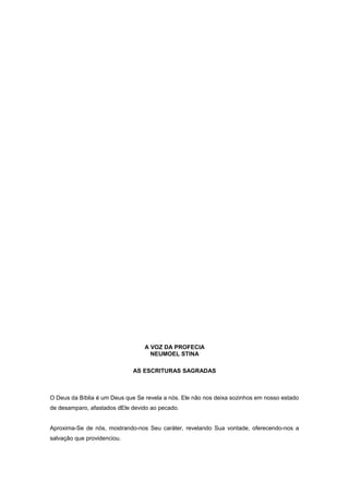 A VOZ DA PROFECIA
NEUMOEL STINA
AS ESCRITURAS SAGRADAS
O Deus da Bíblia é um Deus que Se revela a nós. Ele não nos deixa sozinhos em nosso estado
de desamparo, afastados dEle devido ao pecado.
Aproxima-Se de nós, mostrando-nos Seu caráter, revelando Sua vontade, oferecendo-nos a
salvação que providenciou.
 