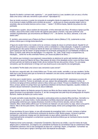 Quando foi aberto o primeiro selo, apareceu "... um cavalo branco e o seu cavaleiro com um arco; e foi-lhe
dada uma coroa; e ele saiu vencendo e para vencer". Apocalipse 6:2
Aqui se revela a pureza e o poder de conquista do evangelho diante do paganismo no início da Igreja Cristã.
A cor branca é usada na Bíblia como símbolo de pureza."... ainda que os vossos pecados sejam como a
escarlata, eles se tornarão brancos como a neve...". Isaías 1:18 Afirma Isaías, falando da pureza da vida
perdoada.
Imaginemos o quadro: Jesus acabara de ressuscitar, e tinha retornado aos Céus. Ali estava a Igreja que Ele
fundara. Jesus tinha vindo a este mundo não apenas para salvar o homem, mas para confirmar uma
verdade inquestionável, que encontramos em Mateus 4:10: "...Ao Senhor, teu Deus, adorarás, e só a ele
darás culto".
E, também, para ensinar que a Palavra de Deus é imutável e eterna (Mateus 5:18). Justamente os dois
pontos críticos que o inimigo tenta desvirtuar.
A figura do cavalo branco nos revela como se conduziu a Igreja de Jesus no primeiro século. Aquele foi um
período de guerra entre a verdade e a mentira; entre a verdadeira e a falsa adoração. A Igreja foi cruelmente
perseguida por não querer inclinar-se diante de César que reclamava a adoração para si. Você imagina
quem estava por trás de César? A Igreja também foi duramente perseguida por sua fidelidade à Palavra de
Deus. O próprio João afirma em Apocalipse 1:9 o seguinte: "Eu, João, irmão vosso e companheiro na
tribulação,... achei-me na ilha chamada Patmos, por causa da palavra de Deus...".
Os mártires que morreram e que aparecem ressuscitados na abertura do quinto selo também afirmam que
morreram por causa da Palavra de Deus. Mas apesar de toda a fúria desatada contra o povo de Deus neste
primeiro período da história da Igreja Cristã, ela se manteve fiel aos dois pontos críticos. Foi uma Igreja
vencedora, que fez estremecer o inimigo com sua doutrina pura e seu espírito de evangelização.
Ao cavaleiro "foi-lhe dada uma coroa e saiu vencendo e para vencer".
Ao abrir-se o segundo selo, diz o texto bíblico que: "E saiu outro cavalo, vermelho; e ao seu cavaleiro, foi-lhe
dado tirar a paz da terra para que os homens se matassem uns aos outros; também lhe foi dada uma grande
espada". Apocalipse 6:4
Já vimos que o cavalo branco - que significa o primeiro período da Igreja Cristã - expressava a pureza de
seu caráter e doutrina. Pureza na adoração, por que, apesar das perseguições, ameaças e mortes, os
membros da Igreja primitiva preferiam adorar a Deus antes que a César. Pureza na obediência à Palavra de
Deus, porque, apesar do perigo físico que significava obedecer às Escrituras Sagradas, aqueles cristãos do
primeiro século mantiveram a doutrina de Jesus inalterada.
Mas o grande objetivo de Satanás sempre foi atacar aos filhos de Deus nestes dois pontos. Fazer que a
Igreja corrompa a sua adoração e doutrina. E, se não conseguisse isso pela força da perseguição do Império
Romano, trataria de fazê-lo por outros meios.
O cavalo vermelho revela discórdia, discussão e controvérsia entre os próprios filhos de Deus. Vermelho é a
cor do sangue, e, por esse motivo, muitos estudiosos da Bíblia relacionam este período com a época de
perseguições extremas que a Igreja atravessou durante os três primeiros séculos, sob as mãos dos
Césares. Mas o texto bíblico afirma que "os homens se matavam uns aos outros,"ou seja, esta é uma guerra
interna. Não é de fora para dentro, mas dentro da própria Igreja, tendo como protagonistas os próprios
cristãos.
O que aconteceu foi que a Igreja, no seu afã entusiasta de evangelizar todo o mundo, começou a batizar
pessoas que não tinham conhecimento suficiente da doutrina cristã. Muitos gregos, romanos e gentios,
começaram a pertencer à Igreja sem ter abandonado os seus velhos costumes e doutrinas, e
imperceptivelmente começaram a contaminar a pureza da doutrina bíblica que se mantivera branca durante
o primeiro século.
Podemos tomar como exemplo, o Imperador Constantino. Ele tornou-se cristão, o que foi motivo de muita
alegria para o cristianismo. Já imaginou se o presidente da Rússia se convertesse hoje ao cristianismo? Mas
Constantino adorava o Sol no dia consagrado ao deus sol: o domingo. Assim, o Imperador, "convertido" ao
cristianismo, trouxe para a Igreja o domingo como dia especial de adoração.
 