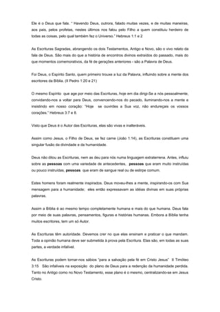 Ele é o Deus que fala. “ Havendo Deus, outrora, falado muitas vezes, e de muitas maneiras,
aos pais, pelos profetas, nestes últimos nos falou pelo Filho a quem constituiu herdeiro de
todas as coisas, pelo qual também fez o Universo.” Hebreus 1:1 e 2
As Escrituras Sagradas, abrangendo os dois Testamentos, Antigo e Novo, são o vivo relato da
fala de Deus. São mais do que a história de encontros divinos extraídos do passado, mais do
que momentos comemorativos, da fé de gerações anteriores - são a Palavra de Deus.
Foi Deus, o Espírito Santo, quem primeiro trouxe a luz da Palavra, influindo sobre a mente dos
escritores da Bíblia. (II Pedro 1:20 e 21)
O mesmo Espírito que age por meio das Escrituras, hoje em dia dirigi-Se a nós pessoalmente,
convidando-nos a voltar para Deus, convencendo-nos do pecado, iluminando-nos a mente e
insistindo em nosso coração: “Hoje se ouvirdes a Sua voz, não endureçais os vossos
corações.” Hebreus 3:7 e 8.
Visto que Deus é o Autor das Escrituras, elas são vivas e inalteráveis.
Assim como Jesus, o Filho de Deus, se fez carne (João 1:14), as Escrituras constituem uma
singular fusão da divindade e da humanidade.
Deus não ditou as Escrituras, nem as deu para nós numa linguagem extraterrena. Antes, influiu
sobre as pessoas com uma variedade de antecedentes, pessoas que eram muito instruídas
ou pouco instruídas, pessoas que eram de sangue real ou de estirpe comum.
Estes homens foram realmente inspirados. Deus moveu-lhes a mente, inspirando-os com Sua
mensagem para a humanidade; eles então expressavam as idéias divinas em suas próprias
palavras.
Assim a Bíblia é ao mesmo tempo completamente humana e mais do que humana. Deus fala
por meio de suas palavras, pensamentos, figuras e histórias humanas. Embora a Bíblia tenha
muitos escritores, tem um só Autor.
As Escrituras têm autoridade. Devemos crer no que elas ensinam e praticar o que mandam.
Toda a opinião humana deve ser submetida à prova pela Escritura. Elas são, em todas as suas
partes, a verdade infalível.
As Escrituras podem tornar-nos sábios “para a salvação pela fé em Cristo Jesus” II Timóteo
3:15 São infalíveis na exposição do plano de Deus para a redenção da humanidade perdida.
Tanto no Antigo como no Novo Testamento, esse plano é o mesmo, centralizando-se em Jesus
Cristo.
 