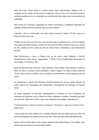 Deus não muda. “Jesus Cristo é o mesmo ontem, hoje e eternamente”. Hebreus 13:8 A
revelação de Seu caráter nas Escrituras é inalterável. Visto que Seu meio de salvar homens e
mulheres perdidos é um só, a descrição que as Escrituras fazem desse meio nunca poderá ser
suplantada.
Num mundo de mudanças e alterações de valores cambiantes e conflitantes pretensões de
verdade, a Palavra de Deus continua sendo a norma infalível.
“Lâmpada para os nossos pés e luz para nossos caminhos” Salmos 119:105, assim é a
Palavra de Deus para nós.
A Bíblia nos diz como viver dia a dia, Livra-nos das areias movediças do erro. Guia-nos através
dos perigos dos últimos tempos. Lembra-nos de que somos filhos e filhas do Deus vivo, criados
por Ele, amados por Ele, aceitos por Ele em Jesus Cristo e destinados a viver eternamente
com Ele.
Nela Encontramos a Jesus, a Palavra que se fez carne, nosso Salvador e Senhor.
Alimentando-nos dela, somos “regenerados ” (I Pedro 1:23) e transformados diariamente na
Sua imagem. (II Coríntios 3:18)
Assim as Escrituras são nossa luz, nosso alimento, nosso refúgio. Como guiaram o povo de
Deus em todos os séculos, ainda constituem o “gozo e alegria” de nosso coração (Jeremias
15:16), nosso consolo na aflição, nosso conselho na prosperidade e nossa esperança de vida
eterna.
Ao começarmos o estudo das Escrituras, devemos lembrar-nos de seu caráter singular. Os
meios comuns de investigação são inadequados; necessitamos da orientação do Espírito
Santo.
As coisas espirituais se discernem espiritualmente (I Coríntios 2.11-14). Precisamos ser
submissos às Escrituras como a Palavra de Deus, dispostos a receber a instrução que Deus
tem para nós. “Quem tem ouvidos, ouça o que o Espírito diz ás igrejas.” Apocalipse 2:7.
O Convite de Deus a todos os homens e mulheres é:” Oh! provai, e vede que o Senhor é bom.”
Salmos 34:8.
A todo aquele que abre a Bíblia com o coração anelante, Deus se revela como seu Autor. As
Escrituras Sagradas são dotadas de Sua vida; Ele, o Deus que fala, ainda está falando hoje.
Deixe o amoroso Deus falar ao seu coração através de Sua Santa Palavra. Com certeza, você
sentirá a paz que ele quer que Seus filhos sintam.
 