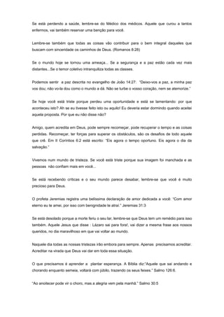 Se está perdendo a saúde, lembre-se do Médico dos médicos. Aquele que curou a tantos
enfermos, vai também reservar uma benção para você.
Lembre-se também que todas as coisas vão contribuir para o bem integral daqueles que
buscam com sinceridade os caminhos de Deus. (Romanos 8:28)
Se o mundo hoje se tornou uma ameaça... Se a segurança e a paz estão cada vez mais
distantes...Se o temor coletivo intranquiliza todas as classes.
Podemos sentir a paz descrita no evangelho de João 14:27: “Deixo-vos a paz, a minha paz
vos dou; não vo-la dou como o mundo a dá. Não se turbe o vosso coração, nem se atemorize.”
Se hoje você está triste porque perdeu uma oportunidade e está se lamentando: por que
aconteceu isto? Ah se eu tivesse feito isto ou aquilo! Eu deveria estar dormindo quando aceitei
aquela proposta. Por que eu não disse não?
Amigo, quem acredita em Deus, pode sempre recomeçar, pode recuperar o tempo e as coisas
perdidas. Recomeçar, ter forças para superar os obstáculos, são os desafios de todo aquele
que crê. Em II Coríntios 6:2 está escrito: “Eis agora o tempo oportuno. Eis agora o dia da
salvação.”
Vivemos num mundo de tristeza. Se você está triste porque sua imagem foi manchada e as
pessoas não confiam mais em você...
Se está recebendo críticas e o seu mundo parece desabar, lembre-se que você é muito
precioso para Deus.
O profeta Jeremias registra uma belíssima declaração de amor dedicada a você: “Com amor
eterno eu te amei, por isso com benignidade te atraí.” Jeremias 31:3
Se está desolado porque a morte feriu o seu lar, lembre-se que Deus tem um remédio para isso
também. Aquele Jesus que disse : Lázaro sai para fora!, vai dizer a mesma frase aos nossos
queridos, no dia maravilhoso em que vai voltar ao mundo.
Naquele dia todas as nossas tristezas irão embora para sempre. Apenas precisamos acreditar.
Acreditar na virada que Deus vai dar em toda essa situação.
O que precisamos é aprender a plantar esperança. A Bíblia diz:“Aquele que sai andando e
chorando enquanto semeia, voltará com júbilo, trazendo os seus feixes.” Salmo 126:6.
“Ao anoitecer pode vir o choro, mas a alegria vem pela manhã.” Salmo 30:5
 