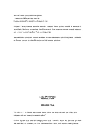Há duas coisas que podem nos ajudar -
1. Jesus nos dá forças para suportar.
2. Jesus colocará fim ao sofrimento quando vier.
Graças a Deus podemos aguardar com fé a chegada dessa gloriosa manhã. E isso nos dá
serenidade. Nenhuma tempestade é suficientemente forte para nos assustar quando sabemos
que o nosso barco chegará ao Porto com segurança.
Não há tristeza que possa diminuir a alegria da bem-aventurança que nos aguarda. Louvemos
ao Senhor, porque através dEle podemos hoje superar a tristeza.
A VOZ DA PROFECIA
NEUMOEL STINA
COMO SER FELIZ
Em João 15:11, O Senhor Jesus disse: “Estas coisas vos tenho dito para que o meu gozo
esteja em vós e o vosso gozo seja completo.”
Quando alguém que está feliz chega parece que ilumina o lugar. Há pessoas que nem
precisam falar, só a presença já torna o ambiente mais calmo, mais seguro, mais agradável.
 