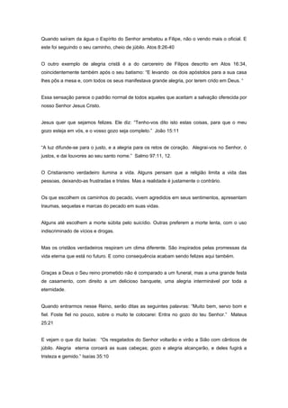 Quando saíram da água o Espírito do Senhor arrebatou a Filipe, não o vendo mais o oficial. E
este foi seguindo o seu caminho, cheio de júbilo. Atos 8:26-40
O outro exemplo de alegria cristã é a do carcereiro de Filipos descrito em Atos 16:34,
coincidentemente também após o seu batismo: “E levando os dois apóstolos para a sua casa
lhes pôs a mesa e, com todos os seus manifestava grande alegria, por terem crido em Deus. “
Essa sensação parece o padrão normal de todos aqueles que aceitam a salvação oferecida por
nosso Senhor Jesus Cristo.
Jesus quer que sejamos felizes. Ele diz: “Tenho-vos dito isto estas coisas, para que o meu
gozo esteja em vós, e o vosso gozo seja completo.” João 15:11
“A luz difunde-se para o justo, e a alegria para os retos de coração. Alegrai-vos no Senhor, ó
justos, e dai louvores ao seu santo nome.” Salmo 97:11, 12.
O Cristianismo verdadeiro ilumina a vida. Alguns pensam que a religião limita a vida das
pessoas, deixando-as frustradas e tristes. Mas a realidade é justamente o contrário.
Os que escolhem os caminhos do pecado, vivem agredidos em seus sentimentos, apresentam
traumas, sequelas e marcas do pecado em suas vidas.
Alguns até escolhem a morte súbita pelo suicídio. Outras preferem a morte lenta, com o uso
indiscriminado de vícios e drogas.
Mas os cristãos verdadeiros respiram um clima diferente. São inspirados pelas promessas da
vida eterna que está no futuro. E como consequência acabam sendo felizes aqui também.
Graças a Deus o Seu reino prometido não é comparado a um funeral, mas a uma grande festa
de casamento, com direito a um delicioso banquete, uma alegria interminável por toda a
eternidade.
Quando entrarmos nesse Reino, serão ditas as seguintes palavras: “Muito bem, servo bom e
fiel. Foste fiel no pouco, sobre o muito te colocarei: Entra no gozo do teu Senhor.” Mateus
25:21
E vejam o que diz Isaías: “Os resgatados do Senhor voltarão e virão a Sião com cânticos de
júbilo. Alegria eterna coroará as suas cabeças; gozo e alegria alcançarão, e deles fugirá a
tristeza e gemido.” Isaías 35:10
 