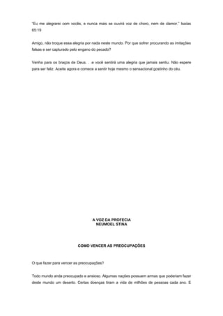 “Eu me alegrarei com vocês, e nunca mais se ouvirá voz de choro, nem de clamor.” Isaías
65:19
Amigo, não troque essa alegria por nada neste mundo. Por que sofrer procurando as imitações
falsas e ser capturado pelo engano do pecado?
Venha para os braços de Deus. . .e você sentirá uma alegria que jamais sentiu. Não espere
para ser feliz. Aceite agora e comece a sentir hoje mesmo o sensacional gostinho do céu.
A VOZ DA PROFECIA
NEUMOEL STINA
COMO VENCER AS PREOCUPAÇÕES
O que fazer para vencer as preocupações?
Todo mundo anda preocupado e ansioso. Algumas nações possuem armas que poderiam fazer
deste mundo um deserto. Certas doenças tiram a vida de milhões de pessoas cada ano. E
 