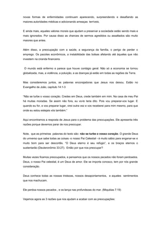 novas formas de enfermidades continuam aparecendo, surpreendendo e desafiando as
maiores autoridades médicas e adicionando ameaças terríveis.
E ainda mais, aqueles valores morais que ajudam a preservar a sociedade estão sendo mais e
mais ignorados. Por causa disso as chances de sermos agredidos ou assaltados são muito
maiores que antes.
Além disso, a preocupação com a saúde, a segurança da família, o perigo de perder o
emprego. Os pacotes econômicos, a instabilidade das bolsas afetando até àqueles que não
investem na ciranda financeira.
O mundo está enfermo e parece que houve contágio geral. Não só a economia se tornou
globalizada, mas, a violência, a poluição, e as doenças já estão em todas as regiões da Terra.
Mas consideremos juntos, as palavras encorajadoras que Jesus nos deixou. Estão no
Evangelho de João, capítulo 14:1-3
“Não se turbe o vosso coração. Credes em Deus, crede também em mim. Na casa de meu Pai
há muitas moradas. Se assim não fora, eu vo-lo teria dito. Pois vou preparar-vos lugar. E
quando eu for, e vos preparar lugar, virei outra vez e vos receberei para mim mesmo, para que
onde eu estou estejais vós também.”
Aqui encontramos a resposta de Jesus para o problema das preocupações. Ele apresenta três
razões porque devemos parar de nos preocupar.
Note, que as primeiras palavras do texto são: não se turbe o vosso coração. O grande Deus
do universo que sabe todas as coisas -o nosso Pai Celestial - é muito sábio para enganar-se e
muito bom para ser descortês. “O Deus eterno é seu refúgio”, e os braços eternos o
sustentarão (Deuteronômio 33:27). Então por que nos preocupar?
Muitas vezes ficamos preocupados, e pensamos que os nossos pecados não foram perdoados.
Deus, o nosso Pai celestial, é um Deus de amor. Ele se importa conosco, tem por nós grande
consideração.
Deus conhece todas as nossas tristezas, nossos desapontamentos, e aqueles sentimentos
que nos machucam.
Ele perdoa nossos pecados , e os lança nas profundezas do mar. (Miquéias 7:19)
Vejamos agora as 3 razões que nos ajudam a acabar com as preocupações:
 