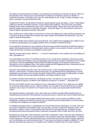 Os cristãos nunca se atreveriam a adorar o sol, mas fizeram uma pequena concessão ao adorar a Deus no
dia dedicado ao Sol. "Quase nada". Você percebe? O sábado foi considerado apenas um detalhe. O
importante era adorar o verdadeiro Deus, sem dar muita atenção ao dia. E veja, o inimigo conseguiu o que
queria: corromper a pureza da doutrina cristã.
A Igreja tinha crescido. Já não estava formada por aquele pequeno grupo que seguiu a Jesus. Havia igrejas
cristãs nas maiores metrópoles da época. A quem deviam eles obedecer? Tinha que haver uma cabeça.
Naquele tempo, todos consideravam Jesus como a Cabeça da Igreja. "Mas já que Jesus não estava mais
presente, alguém devia assumir a liderança da Igreja" - pensavam alguns. E o mais natural é que fosse o
bispo de alguma das igrejas existentes. Mas quem?
Bom, se Roma era o poder político que dominava o mundo, seria lógico que o bispo de Roma passasse a ter
o comando da Igreja mundial. Mas os bispos das outras cidades não aceitaram isso facilmente, o que deu
origem a guerras sanguinárias.
O historiador Walter Duram declara que "provavelmente, mais cristãos foram degolados por cristãos do que
em todas as perseguições que os pagãos fizeram contra os cristãos na história de Roma.
O que realmente impressiona é que a profecia já descrevia esse episódio lamentável da história da Igreja. A
Igreja Cristã daquele período é simbolizada pelo cavalo vermelho, a cujo cavaleiro foi dado o poder de tirar
"a paz de modo que os homens se matassem uns aos outros".
Quando o terceiro selo se abre, João diz: "... vi, e eis um cavalo preto e o seu cavaleiro com uma balança na
mão". Apocalipse 6:5
A cor preta fala por si mesma. É a antítese do branco. E se o cavalo branco simboliza o período de pureza
da Igreja, você já pode imaginar o grau de degradação que este terceiro cavaleiro representa. Esta é a Igreja
que vai até o início da Idade Média. Nesse período da História a Igreja não foi capaz de manter pura a
adoração ao único e verdadeiro Deus, nem prestou obediência fiel à Sagrada Escritura. Contaminou-se com
uma montanha de tradições humanas e costumes pagãos.
Enquanto Jesus declarou que Seu "reino não é deste mundo", o líder da Igreja daquela época cobiçou e
assumiu o poder terreno. O Império Romano havia caído. Os imperadores tinham desaparecido e a única
autoridade que permaneceu foi a do bispo da Igreja Cristã de Roma, antiga sede do poder político. O poder
desse líder religioso não era mais apenas espiritual, era também político e social.
O cavaleiro montado neste cavalo tem uma balança na mão e, de repente, se ouve uma voz dizendo:
"...Uma medida de trigo por um denário; três medidas de cevada por um denário...". Apocalipse 6:6
Esta era uma medida de peso, que na época em que o Apocalipse foi escrito "era a ração que um soldado
ou um escravo podia adquirir por dia. Trata-se, portanto, de uma ração mínima de alimento que os pobres
recebiam, mas o preço "um denário" era 16 vezes maior que o preço que aquela ração miserável devia
custar".
Isso significa opressão, exploração e fome. Quer dizer que os lideres da Igreja Cristã daquele tempo se
caracterizariam por promover fome espiritual, escondendo do povo o "pão da vida" que é a Palavra de Deus.
Como você interpreta o fato da Igreja Cristã daquela época proibir ao povo a leitura da Bíblia ou vender
indulgências, chegando ao extremo de afirmar que, ao momento que as moedas batiam no fundo da salva,
os pecados eram apagados dos registros celestiais?
A verdadeira adoração a Deus e a obediência pura à Sua Palavra ficaram esquecidas. O inimigo, mais uma
vez, estava conseguindo seu propósito. Mas a voz que falou, quando o cavalo preto apareceu, disse: "não
danifiqueis o azeite e o vinho". O que significa isso? Haveria um remanescente que, a despeito de tudo,
permaneceria fiel aos ensinamentos divinos e adorando unicamente o Deus Criador dos céus e da Terra.
Na abertura do quarto selo, João é chamado novamente a contemplar a visão. Veja como ela é relatada em
Apocalipse 6:8: "E olhei, e eis um cavalo amarelo e o seu cavaleiro, sendo este chamado Morte; e o Inferno
o estava seguindo, e foi-lhes dada autoridade sobre a quarta parte da terra para matar à espada, pela fome,
com a mortandade e por meio das feras da terra". É aqui que os terroristas da religião se deleitam. É muito
fácil sair assustando as pessoas com a imagem de um cavaleiro montado sobre um cavalo amarelo e
 
