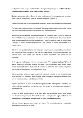 1. A primeira razão porque um filho de Deus deve parar de preocupar-se é: “Não se turbe o
vosso coração, credes em Deus, crede também em mim.”
Qualquer pessoa que crê em Deus, não entra em desespero. Primeiro porque crer em Jesus
como o filho de Deus significa salvação, significa vida eterna. (João 17:3)
E segundo, aquele que crê em Jesus não é condenado, portanto tem seus pecados perdoados
Por que então preocupar-se com os pecados? Se ainda nos preocupamos com eles, é sinal
que não acreditamos no perdão, ou então ainda não nos arrependemos.
Na primeira carta do Apóstolo João temos uma idéia do tratamento que o Pai nos dá através de
Jesus: “Filhinhos meus, estas coisas vos escrevo para que não pequeis. Se, porém, alguém
pecar, temos Advogado junto ao Pai, Jesus Cristo, o justo. Porque é por meio do próprio Jesus
Cristo que os nossos pecados são perdoados. E não somente os nossos, mas também os do
mundo inteiro.”
É também uma questão de lógica. Não temos que nos preocupar, porque se Deus investiu em
nós a ponto de morrer numa cruz, Ele tudo fará para resolver os nossos problemas e nos
preparar para a Vida Eterna. Deus não faz as coisas incompletas. Não temos que nos
preocupar.
2. A segunda razão porque não nos preocuparmos é: “Vou prepara-vos lugar.” (Verso 2)
Não se preocupe, vou preparar um lugar para você. Existe um céu além, à sua espera. Será o
fim das injustiças humanas, da inversão de valores, do sofrimento dos inocentes, da penúria
dos pobres, da insegurança e intranquilidade dos ricos.
Não se preocupe, existe um lugar maravilhoso esperando por nós. Lá não haverá, doença,
morte, traumas ou sofrimento algum. Haverá então uma alegria maravilhosa e sensacional,
com as maiores surpresas cada dia da eternidade.
Veja o que a Palavra de Deus diz: “E lhes enxugará dos olhos toda lágrima, e a morte já não
existirá. Já não haverá luto, nem pranto, nem dor, porque as primeiras coisas passaram.”
Apocalipse 21:4
3. Agora no verso 3 deste capítulo 14 de João, Jesus nos apresenta a terceira razão porque
não devemos nos preocupar: “E quando eu for, e vos preparar lugar, voltarei e vos
receberei para mim mesmo, para que onde eu estou estejais vós também.”
Não se preocupe porque Jesus voltará em breve. Virá com poder, glória e majestade,
acompanhado de milhões de anjos.
 