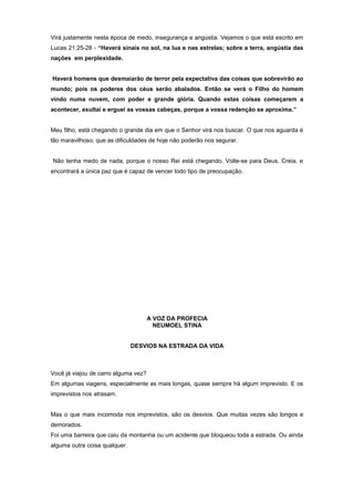 Virá justamente nesta época de medo, insegurança e angústia. Vejamos o que está escrito em
Lucas 21:25-28 - “Haverá sinais no sol, na lua e nas estrelas; sobre a terra, angústia das
nações em perplexidade.
Haverá homens que desmaiarão de terror pela expectativa das coisas que sobrevirão ao
mundo; pois os poderes dos céus serão abalados. Então se verá o Filho do homem
vindo numa nuvem, com poder e grande glória. Quando estas coisas começarem a
acontecer, exultai e erguei as vossas cabeças, porque a vossa redenção se aproxima.”
Meu filho, está chegando o grande dia em que o Senhor virá nos buscar. O que nos aguarda é
tão maravilhoso, que as dificuldades de hoje não poderão nos segurar.
Não tenha medo de nada, porque o nosso Rei está chegando. Volte-se para Deus. Creia, e
encontrará a única paz que é capaz de vencer todo tipo de preocupação.
A VOZ DA PROFECIA
NEUMOEL STINA
DESVIOS NA ESTRADA DA VIDA
Você já viajou de carro alguma vez?
Em algumas viagens, especialmente as mais longas, quase sempre há algum imprevisto. E os
imprevistos nos atrasam.
Mas o que mais incomoda nos imprevistos, são os desvios. Que muitas vezes são longos e
demorados.
Foi uma barreira que caiu da montanha ou um acidente que bloqueou toda a estrada. Ou ainda
alguma outra coisa qualquer.
 