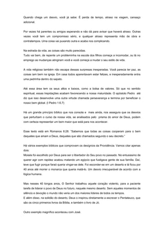 Quando chega um desvio, você já sabe: É perda de tempo, atraso na viagem, cansaço
adicional.
Por vezes há parentes ou amigos esperando e não dá para avisar que haverá atraso. Outras
vezes você tem um compromisso sério, e qualquer atraso representa mão de obra e
contratempos. Uma coisa vai puxando outra e acaba nos complicando.
Na estrada da vida, as coisas são muito parecidas.
Tudo vai bem, de repente um probleminha na escola dos filhos começa a incomodar, ou lá no
emprego as mudanças atingiram você e você começa a mudar o seu estilo de vida.
A vida religiosa também não escapa dessas surpresas inesperadas. Você parecia ter paz, as
coisas iam bem na igreja. Em casa todos aparentavam estar felizes, e inesperadamente entra
uma pedrinha dentro do sapato.
Até essa área tem os seus altos e baixos, como a bolsa de valores. Só que no sentido
espiritual, essas trepidações acabam favorecendo a nossa maturidade. O apóstolo Pedro até
diz que isso desenvolve uma outra virtude chamada perseverança e termina por beneficiar o
nosso bem global. (I Pedro 1:6,7)
Há um grande princípio bíblico que nos consola e mais ainda, nos assegura que os desvios
que perturbam o curso da nossa vida, se analisados pelo prisma do amor de Deus, podem
com certeza representar um bem maior que está para nos acontecer.
Esse texto está em Romanos 8:28: “Sabemos que todas as coisas cooperam para o bem
daqueles que amam a Deus, daqueles que são chamados segundo o seu decreto.”
Há vários exemplos bíblicos que comprovam os desígnios da Providência. Vamos citar apenas
dois:
Moisés foi escolhido por Deus para ser o libertador do Seu povo no passado. No entusiasmo de
querer agir com rapidez acabou matando um egípcio que fustigava gente de sua família. Daí,
teve que fugir porque faraó queria vingar-se dele. Foi esconder-se em um deserto e lá ficou por
40 anos até morrer o monarca que queria matá-lo. Um desvio irrecuperável de acordo com a
lógica humana.
Mas nesses 40 longos anos, O Senhor trabalhou aquele coração violento, para a paciente
tarefa de liderar o povo de Deus no futuro, naquele mesmo deserto. Sem aqueles momentos de
silêncio e devoção o mundo não veria um dos maiores líderes de todos os tempos.
E além disso, na solidão do deserto, Deus o inspirou diretamente a escrever o Pentateuco, que
são os cinco primeiros livros da Bíblia, e também o livro de Jó.
Outro exemplo magnífico aconteceu com José.
 