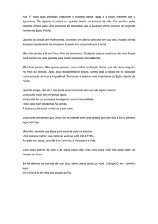 Aos 17 anos duas profecias indicavam o sucesso desse rapaz e o futuro brilhante que o
aguardava. De repente acontece um grande desvio na estrada da vida. Foi vendido pelos
próprios irmãos para uma caravana de ismaelitas que o levariam como escravo do segundo
homem do Egito, Potifar.
Quando as coisas iam melhorando, acontece um desvio adicional em sua vida. Acabou sendo
acusado injustamente de estupro e foi parar em uma prisão por 2 anos.
Mas não perdeu a fé em Deus. Não se desanimou. Qualquer pessoa mediocre não teria forças
para pensar em uma guinada para o bem naquelas circunstâncias.
Mas José pensou. Não apenas pensou, mas confiou na direção divina, que não deixa ninguém
no meio da estrada. Após esse desconfortável desvio, contra toda a lógica ele foi colocado
numa posição de honra inigualável. Tornou-se a pessoa mais importante do Egito, depois de
Faraó.
Querido amigo, não sei o que pode estar ocorrendo em sua vida agora mesmo.
Você pode estar sem emprego agora.
Você pode ter um processo esmagando a sua tranquilidade.
Pode estar com problemas na família.
A doença pode estar rondando a sua casa.
Você pode até pensar que Deus não se importa com uma pessoa que não deu a Ele o primeiro
lugar até hoje.
Mas filho, acredite que Deus porá você de volta na estrada.
Uma estrada melhor, que vai levar você ao LAR CELESTIAL.
Acredite em Jesus, pois Ele é o Caminho, a Verdade e a Vida.
Você pode desviar de tudo e de todos nesta vida, mas uma coisa você não pode fazer: se
desviar de Jesus.
Se há desvios na estrada de sua vida, deixe Jesus conduzir você. Coloque-O em primeiro
lugar.
Ele vai levá-lo de volta aos braços do Pai.
 
