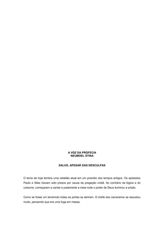 A VOZ DA PROFECIA
NEUMOEL STINA
SALVO, APESAR DAS DESCULPAS
O tema de hoje lembra uma rebelião atual em um presídio dos tempos antigos. Os apóstolos
Paulo e Silas haviam sido presos por causa da pregação cristã. Ao contrário da lógica e do
costume, começaram a cantar e justamente a meia noite o poder de Deus iluminou a prisão.
Como se fosse um terremoto todas as portas se abriram. O chefe dos carcereiros se assustou
muito, pensando que era uma fuga em massa.
 