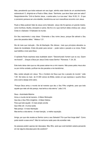 Mas, percebendo que todos estavam em seu lugar, admitiu estar diante de um acontecimento
sobrenatural. E, dirigindo-se a Paulo e Silas, disse: “Senhores, que devo fazer para ser salvo?
Responderam-lhe: “Crê no Senhor Jesus, e serás salvo, tu e tua casa.” Atos 16:30, 31. O que
o carcereiro pensava ser uma rebelião, transformou-se num maravilhoso encontro com Jesus.
Paulo e Silas puderam falar de Jesus como Salvador. Jesus não foi apenas um grande mestre,
como Confúcio, Budha, Zoroastro e outros. Ele foi e é o que nenhum deles vindicou ser. Jesus
Cristo é o Salvador. O Salvador do mundo.
Em Seu nascimento o anjo disse: “Chamarás o Seu nome Jesus, porque Ele salvará o Seu
povo dos pecados deles.” Mateus 1:21.
Ele dá mais que instrução - Ele dá libertação. Ele oferece mais que princípios elevados ou
ideais de moralidade. Cristo dá poder para vencer - poder sobre o pecado e os vícios. Poder
que habilita a viver para Deus.
O apóstolo Paulo expressa essa dualidade assim: “Desventurado homem que eu sou. Quem
me livrará?. . .Graças a Deus por Jesus Cristo nosso Senhor.” Romanos 7: 24, 25.
Este texto deixa claro que eu não posso salvar-me a mim mesmo. Não posso pelos meus atos
ou por minha vontade, purificar-me dos pecados e me transformar.
Mas, existe solução em Jesus. “Eis o Cordeiro de Deus que tira o pecado do mundo.” João
1:29 De todos os mais de 31.000 versos da Bíblia, existe um que expressa o quanto Deus
ama você e deseja vê-lo salvo.
“Porque Deus amou o mundo de tal maneira que deu o Seu Filho unigênito, para que todo
aquele que nele crê não pereça, mas tenha a vida eterna.” João 3:16.
Deus - Autoridade Máxima
Amou o mundo de tal maneira - A Maior Motivação
Que deu o Seu Filho Unigênito - A Maior Dádiva
Para que todo aquele - O mais amplo convite
Que nEle crê - A única saída
Não pereça - A maior libertação
Mas tenha a vida eterna - A maior benção, a melhor aquisição.
Amigo, por que não recebe ao Senhor como o seu Salvador? Por que ficar longe dele? Como
pode resistir a esse amor? Não há nenhuma razão para não acreditar nele.
As pessoas podem apenas dar desculpas. Meu filho, será que você também estaria pensando
em dar alguma desculpa para não aceitá-lo?
 