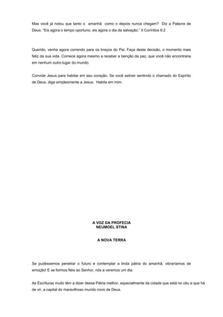 Mas você já notou que tanto o amanhã como o depois nunca chegam? Diz a Palavra de
Deus: “Eis agora o tempo oportuno, eis agora o dia da salvação.” II Coríntios 6:2
Querido, venha agora correndo para os braços do Pai. Faça desta decisão, o momento mais
feliz da sua vida. Comece agora mesmo a receber a benção da paz, que você não encontraria
em nenhum outro lugar do mundo.
Convide Jesus para habitar em seu coração. Se você estiver sentindo o chamado do Espírito
de Deus, diga simplesmente a Jesus. Habita em mim.
A VOZ DA PROFECIA
NEUMOEL STINA
A NOVA TERRA
Se pudéssemos penetrar o futuro e contemplar a linda pátria do amanhã, vibraríamos de
emoção! E se formos fiéis ao Senhor, nós a veremos um dia.
As Escrituras muito têm a dizer dessa Pátria melhor, especialmente da cidade que está no céu e que há
de vir, a capital do maravilhoso mundo novo de Deus.
 