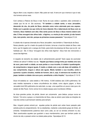 Alguns lêem a seu respeito e dizem: Não pode ser real. A terra em que vivemos é que é real,
nós homens somos reais.
Com certeza a Palavra de Deus é real. Numa de suas visões o apóstolo João contemplo a
cidade que há de vir. Ele escreveu: “Vi também a cidade santa, a nova Jerusalém,
descendo do céu, da parte de Deus, ataviada como noiva adornada para seu esposo.
Então ouvi a grande voz que vinha do trono dizendo: Eis o tabernáculo de Deus com os
homens, Deus habitará com eles. Eles serão povos de Deus e Deus mesmo estará com
eles. E lhes enxugará dos olhos toda a lágrima, e a morte já não existirá, já não haverá
luto, nem pranto, nem dor, porque as primeiras cousas passaram.” Apocalipse 21:2-4
A cidade não é apenas chamada de a Nova Jerusalém, mas também o Tabernáculo de Deus.
Nosso planeta, que foi o teatro da queda do homem, torna-se o local da cidade de Deus. esta
terra, que foi regada com o sangue de Cristo, goza tanto da presença de Deus que se diz ser
habitada por Ele. E Deus “enxugará dos olhos toda lágrima”. Deus fará isto removendo a
causa das lágrimas.
A respeito do tamanho da cidade- ela é suficientemente grande? Será capaz de acomodar
milhões de salvos? A Bíblia nos diz: “Aquele que falava comigo tinha por medida uma vara
de ouro, para medir a cidade, as suas portas e a sua muralha. A cidade é quadrangular,
de comprimento e largura iguais. E mediu a cidade com a vara até doze mil estádios. O
seu comprimento, largura e altura são iguais. Mediu também a sua muralha, cento e
quarenta e quatro côvados, medida de homem, isto é, anjo. A estrutura da muralha é de
jaspe; também a cidade é de ouro puro, semelhante a vidro límpido.” Apocalipse 21:15-18
Doze mil estádios se cada estádio a 185 metros, 12.000 estádios são 2.200 quilômetros. Se
esta medida representa a inteira circunferência da cidade, como alguns julgam, a Nova
Jerusalém terá 555 quilômetros de cada lado, ou seja uma superfície um pouco mais que a do
estado de São Paulo. Como vemos há na cidade espaço para incontáveis milhões.
As doze grandes portas, de pérola, devem ser unicamente para beleza, porque nunca se
fecham. Tal como a graça e a misericórdia de Deus, elas se abrem para todas as direções da
rosa dos ventos e permanecem abertas para sempre.
Mas, ninguém jamais entrará por aquelas portas de pérola sem antes haver passado pela
estreita porta do arrependimento. Só os obedientes, mediante a abundante graça de Cristo, ali
entrarão. Verdadeiramente podemos dizer como João, ao ver os remidos entrarem no céu:
“Bem aventurados aqueles que guardam o seus mandamentos, para que tenham poder na
árvore da vida, e possam entrar na cidade pelas portas. “Apocalipse 22:14
 