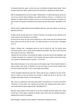 É impossível para nós, agora , termos mais que um vislumbre da glória dessa cidade. Temos
de esperar para vê-la. Mas o quadro acha-se nas Escrituras e o podemos ler mesmo assim.
Não há necessidade de luz do sol na cidade. A Bíblia afirma: “A cidade não precisa nem do sol,
nem da lua, para lhe darem claridade, pois a glória de Deus a iluminou, e o Cordeiro é a sua
lâmpada. As nações andarão mediante a sua luz, e os reis da terra lhe trazem a sua glória. As
suas portas nunca jamais se fecharão de dia, porque nela não haverá noite.” Apocalipse 21:23-
25
Não há noite na cidade. Nela não será necessário descanso nem sono. Pensai no tempo que
gastamos dormindo.
Lá está a Árvore da Vida, junto ao rio: “Então me mostrou o rio da água da vida, brilhante como
cristal, saindo do trono de Deus e do Cordeiro.
No meio de sua praça, de uma a outra margem do rio, está a árvore da vida, produzindo doze
frutos, dando seu fruto de mês em mês, e as folhas são para a cura dos povos.” Apocalipse
22:1 e 2
Desde o Gênesis até o Apocalipse lemos de uma só árvore da vida. Os homens terão
novamente acesso a ela, e cumprir-se-ão as palavras do profeta: “Pois como os dia da árvore
são os dias do meu povo.” Isaías 65:22
Manando do trono de Deus, corre através da cidade o rio da vida. Que de mais majestoso que
o deslizar das águas de um grande rio! Que emoção será para os salvos verem pela primeira
vez o grande rio deslizando para o horizonte - o rio da vida.
Essa cidade está agora no céu, onde Jesus nos foi preparar lugar. Para ela serão levados os
salvos quando Jesus voltar. O Salvador orou para que todos os que O amam possam estar
com Ele onde Ele está (João 17.24), e essa oração será atendida.
A Nova Jerusalém descerá para esta terra, afinal, para ser aqui a capital de um novo mundo.
Esta é a cidade com que os homens tem sonhado, a cidade que há de vir. Ela não é uma
miragem existe agora mesmo, e um dia estará aqui.
Nós, você e eu, podemos ter uma casa nessa cidade. É só querermos. O convite é para todos:
“O Espírito, e a noiva dizem: Vem. Aquele que ouve diga: Vem. Aquele que tem sede, venha, e
quem quiser beba de graça a água da vida.” Apocalipse 22:17
Não quer você, prezado ouvinte, beber do rio da vida na cidade de Deus? Então tome a água
da vida aqui. Toma-a agora, aceitando ao Senhor Jesus Cristo como Teu Salvador pessoal, e
obedecendo ao ensino do evangelho.
Basta entregar o coração à Cristo e dedicar a vida à Ele em obediência e amor.
 