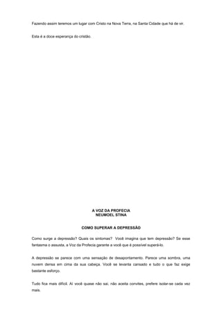 Fazendo assim teremos um lugar com Cristo na Nova Terra, na Santa Cidade que há de vir.
Esta é a doce esperança do cristão.
A VOZ DA PROFECIA
NEUMOEL STINA
COMO SUPERAR A DEPRESSÃO
Como surge a depressão? Quais os sintomas? Você imagina que tem depressão? Se esse
fantasma o assusta, a Voz da Profecia garante a você que é possível superá-lo.
A depressão se parece com uma sensação de desapontamento. Parece uma sombra, uma
nuvem densa em cima da sua cabeça. Você se levanta cansado e tudo o que faz exige
bastante esforço.
Tudo fica mais difícil. Aí você quase não sai, não aceita convites, prefere isolar-se cada vez
mais.
 