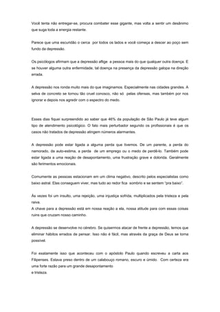 Você tenta não entregar-se, procura combater esse gigante, mas volta a sentir um desânimo
que suga toda a energia restante.
Parece que uma escuridão o cerca por todos os lados e você começa a descer ao poço sem
fundo da depressão.
Os psicólogos afirmam que a depressão aflige a pessoa mais do que qualquer outra doença. E
se houver alguma outra enfermidade, tal doença na presença da depressão galopa na direção
errada.
A depressão nos ronda muito mais do que imaginamos. Especialmente nas cidades grandes. A
selva de concreto se tornou tão cruel conosco, não só pelas ofensas, mas também por nos
ignorar e depois nos agredir com o espectro do medo.
Esses dias fiquei surpreendido ao saber que 46% da população de São Paulo já teve algum
tipo de atendimento psicológico. O fato mais perturbador segundo os profissionais é que os
casos não tratados de depressão atingem números alarmantes.
A depressão pode estar ligada a alguma perda que tivemos. De um parente, a perda do
namorado, da auto-estima, a perda de um emprego ou o medo de perdê-lo. Também pode
estar ligada a uma reação de desapontamento, uma frustração grave e dolorida. Geralmente
são ferimentos emocionais.
Comumente as pessoas estacionam em um clima negativo, descrito pelos especialistas como
baixo astral. Elas conseguem viver, mas tudo ao redor fica sombrio e se sentem “pra baixo”.
Às vezes foi um insulto, uma rejeição, uma injustiça sofrida, multiplicados pela tristeza e pela
raiva.
A chave para a depressão está em nossa reação a ela, nossa atitude para com essas coisas
ruins que cruzam nosso caminho.
A depressão se desenvolve no cérebro. Se quisermos atacar de frente a depressão, temos que
eliminar hábitos errados de pensar. Isso não é fácil, mas através da graça de Deus se torna
possível.
Foi exatamente isso que aconteceu com o apóstolo Paulo quando escreveu a carta aos
Filipenses. Estava preso dentro de um calabouço romano, escuro e úmido. Com certeza era
uma forte razão para um grande desapontamento
e tristeza.
 