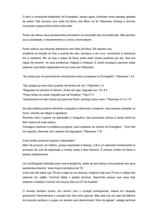 O ativo e incansável batalhador do Evangelho, estava agora confinado entre paredes geladas
de pedra. Dali escreve uma carta de ânimo aos filhos na fé. Filipenses começa e termina
invocando a graça divina sobre todos eles.
Paulo não deixou seus pensamentos afundarem na escuridão das circunstâncias. Não permitiu
que a ansiedade, o ressentimento e a raiva o dominassem.
Paulo colocou sua situacão depressiva nas mãos de Deus. Ele apontou seu
problema na direção do Céu e quando fez isso, começou a ver a luz iluminando a masmorra
fria e insalubre. Ele viu que a graça de Deus podia fazer coisas positivas por ele. Que era
capaz de reverter os seus problemas, mágoas e tristezas. E ainda conseguiu escrever estas
palavras, que estão registradas em sua carta aos Filipenses:
“As coisas que me aconteceram contribuíram para o progresso do Evangelho”. Filipenses 1:12.
“Dou graças ao meu Deus quando me lembro de vós.” Filipenses 1:3
“Regozijai-vos sempre no Senhor. Outra vez digo, regozijai-vos.” Fil. 4:4
“Posso todas as coisas naquele que me fortalece.” Filip 4:13
“Esquecendo-me das coisas que para traz ficam, prossigo para o alvo.” Filipenses 3:13 e 14
Na cela solitária poderia relembrar o passado e abominar o presente, mas resolveu acreditar no
futuro. Decidiu ser alegre e agradecer.
Reverteu todo o quadro da depressão e mergulhou nas promessas divinas a ponto sentir-se
feliz mesmo ali onde estava.
Conseguiu desfocar o problema pungente, para enaltecer as vitórias do Evangelho: “Com isto
me regozijo, disse ele, sim, sempre me regozijarei.” Filipenses 1:18
Como então podemos superar a depressão?
Além de procurar um médico, porque depressão é doença, a fé é um elemento fundamental no
processo da cura da depressão e muitas vezes o fator decisivo. É preciso confiar em Deus e
pensar positivamente.
Um cardiologista chamado para uma emergência, antes de sair indicou uma paciente aos seus
assistentes dizendo: “esta moça é portadora de TS.”
Como ela não sabia que TS era a sigla da sua doença, imaginou logo que TS era o código das
palavras em inglês: Terminal State = estado terminal. Deprimida pensou que seus dias
estavam contados e morreu em poucos dias na UTI do hospital.
O reverso também ocorre. Um senhor com o coração enfraquecido, estava em situação
gravíssima. Normalmente o coração tem dois sons apenas. Mas este era um caso de falência
do músculo cardíaco, e surgiu um terceiro som denominado “ritmo de galope”, estágio terminal
 