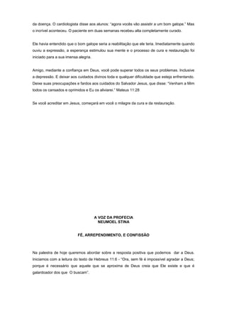 da doença. O cardiologista disse aos alunos: “agora vocês vão assistir a um bom galope.” Mas
o incrível aconteceu. O paciente em duas semanas recebeu alta completamente curado.
Ele havia entendido que o bom galope seria a reabilitação que ele teria. Imediatamente quando
ouviu a expressão, a esperança estimulou sua mente e o processo de cura e restauração foi
iniciado para a sua imensa alegria.
Amigo, mediante a confiança em Deus, você pode superar todos os seus problemas. Inclusive
a depressão. E deixar aos cuidados divinos toda e qualquer dificuldade que esteja enfrentando.
Deixe suas preocupações e fardos aos cuidados do Salvador Jesus, que disse: “Venham a Mim
todos os cansados e oprimidos e Eu os aliviarei.” Mateus 11:28
Se você acreditar em Jesus, começará em você o milagre da cura e da restauração.
A VOZ DA PROFECIA
NEUMOEL STINA
FÉ, ARREPENDIMENTO, E CONFISSÃO
Na palestra de hoje queremos abordar sobre a resposta positiva que podemos dar a Deus.
Iniciamos com a leitura do texto de Hebreus 11:6 - “Ora, sem fé é impossível agradar a Deus;
porque é necessário que aquele que se aproxima de Deus creia que Ele existe e que é
galardoador dos que O buscam”.
 