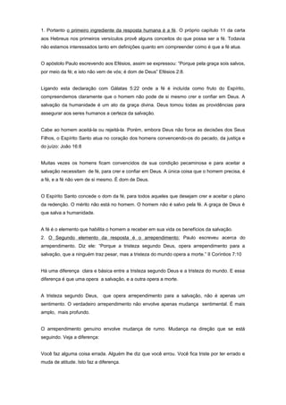 1. Portanto o primeiro ingrediente da resposta humana é a fé. O próprio capítulo 11 da carta
aos Hebreus nos primeiros versículos provê alguns conceitos do que possa ser a fé. Todavia
não estamos interessados tanto em definições quanto em compreender como é que a fé atua.
O apóstolo Paulo escrevendo aos Efésios, assim se expressou: “Porque pela graça sois salvos,
por meio da fé; e isto não vem de vós; é dom de Deus” Efésios 2:8.
Ligando esta declaração com Gálatas 5:22 onde a fé é incluída como fruto do Espírito,
compreendemos claramente que o homem não pode de si mesmo crer e confiar em Deus. A
salvação da humanidade é um ato da graça divina. Deus tomou todas as providências para
assegurar aos seres humanos a certeza da salvação.
Cabe ao homem aceitá-la ou rejeitá-la. Porém, embora Deus não force as decisões dos Seus
Filhos, o Espírito Santo atua no coração dos homens convencendo-os do pecado, da justiça e
do juízo: João 16:8
Muitas vezes os homens ficam convencidos da sua condição pecaminosa e para aceitar a
salvação necessitam de fé, para crer e confiar em Deus. A única coisa que o homem precisa, é
a fé, e a fé não vem de si mesmo. É dom de Deus.
O Espírito Santo concede o dom da fé, para todos aqueles que desejam crer e aceitar o plano
da redenção. O mérito não está no homem. O homem não é salvo pela fé. A graça de Deus é
que salva a humanidade.
A fé é o elemento que habilita o homem a receber em sua vida os benefícios da salvação.
2. O Segundo elemento da resposta é o arrependimento: Paulo escreveu acerca do
arrependimento. Diz ele: “Porque a tristeza segundo Deus, opera arrependimento para a
salvação, que a ninguém traz pesar, mas a tristeza do mundo opera a morte.” II Coríntios 7:10
Há uma diferença clara e básica entre a tristeza segundo Deus e a tristeza do mundo. E essa
diferença é que uma opera a salvação, e a outra opera a morte.
A tristeza segundo Deus, que opera arrependimento para a salvação, não é apenas um
sentimento. O verdadeiro arrependimento não envolve apenas mudança sentimental. É mais
amplo, mais profundo.
O arrependimento genuíno envolve mudança de rumo. Mudança na direção que se está
seguindo. Veja a diferença:
Você faz alguma coisa errada. Alguém lhe diz que você errou. Você fica triste por ter errado e
muda de atitude. Isto faz a diferença.
 