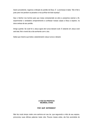 Assim procedendo, rogamos a bênção do perdão de Deus. E a promessa é dada: “Ele é fiel e
justo para nos perdoar os pecados e nos purificar de toda injustiça”.
Que o Senhor nos ilumine para que nossa compreensão se abra e possamos exercer a fé,
experimentar o verdadeiro arrependimento e confessar nossas culpas a Deus e esperar, na
doce certeza de seu perdão.
Amigo querido: Se você for a Jesus agora ele nunca deixará você. E estando em Jesus você
será leal, fiel e viverá dia a dia sonhando com o céu.
Saiba que mesmo que todos o abandonarem Jesus nunca o deixará.
A VOZ DA PROFECIA
NEUMOEL STINA
POR QUÊ SOFREMOS?
Não faz muito tempo visitei uma senhora em seu lar, que segurando a mão de seu esposo,
pronunciou suas últimas palavras nesta vida. Poucos meses antes, ela fora acometida de
 