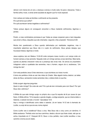 câncer e em menos de um ano, a doença a venceu e muito cedo, foi para o descanso. Toda a
família sofreu muito, e ainda sente saudade de alguém que foi muito especial.
Com certeza em todas as famílias o sofrimento se faz presente.
Por quê temos que sofrer?
Por quê acontecem tantas tragédias e sofrimentos?
Talvez porque alguns só conseguem encontrar a Deus mediante sofrimentos, lágrimas e
perdas.
Porém, a mais confortadora promessa é que “todas as coisas cooperam para o bem daqueles
que amam a Deus, daqueles que são chamados segundo o Seu propósito”. Romanos 8:28.
Muitos tem questionado a Deus quando defrontados por realidades negativas, mas é
importante sabermos que Deus não é o autor do sofrimento. Deus jamais desejou que
houvesse tristeza, lágrimas e morte.
Jesus explicou isto em Mateus 13:24-30 onde compara nosso mundo a um campo onde um
homem semeou a boa semente. Naquela noite um inimigo semeou ervas daninhas. Mais tarde,
quando as plantas cresceram notou-se a presença das ervas más. Os servos do proprietário
indagaram sobre a qualidade das sementes, mas o homem, seguro de si, esclareceu: “Um
inimigo fez isto”.
Com esta parábola Jesus Cristo descreveu o que aconteceu ao nosso mundo.
A terra era perfeita e linda ao sair das mãos do Criador. Mas alguém tentou destruir, as belas
obras de Deus, semeando muitas sementes más, e obteve êxito no que fez.
Então surgem algumas perguntas:
Quem é este inimigo? De onde ele veio? Por quê ele tem inimizade para com Deus? Por quê
Deus não o eliminou?
A Bíblia diz que este inimigo surgiu no próprio céu e que foi expulso de lá por causa do que
fizera. A Bíblia afirma: “E foi expulso o grande dragão, a antiga serpente, que se chama diabo e
Satanás, o sedutor de todo o mundo”. Apocalipse 12:9.
Aqui o inimigo é identificado como diabo e satanás. Já em Isaías 14:12 ele é chamado de
Lúcifer, ou anjo de luz que era seu nome original.
Como Lúcifer veio à existência? Deus o criou. Mas Deus não o criou como um demônio. A
Bíblia esclarece: “Perfeito eras nos teus caminhos, desde o dia em que foste criado, até que se
achou iniquidade em ti”. Ezequiel 28:15. Deus o criou perfeito, mas Lúcifer escolheu o mau
caminho e tornou-se em diabo.
 