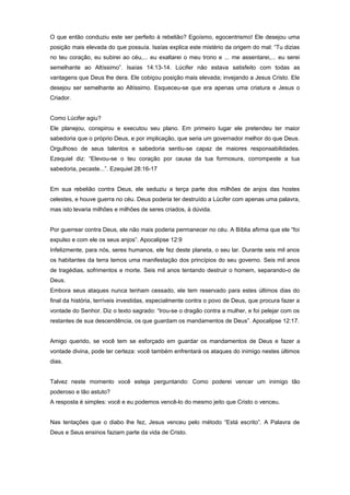 O que então conduziu este ser perfeito à rebelião? Egoísmo, egocentrismo! Ele desejou uma
posição mais elevada do que possuía. Isaías explica este mistério da origem do mal: “Tu dizias
no teu coração, eu subirei ao céu,... eu exaltarei o meu trono e ... me assentarei,... eu serei
semelhante ao Altíssimo”. Isaías 14:13-14. Lúcifer não estava satisfeito com todas as
vantagens que Deus lhe dera. Ele cobiçou posição mais elevada; invejando a Jesus Cristo. Ele
desejou ser semelhante ao Altíssimo. Esqueceu-se que era apenas uma criatura e Jesus o
Criador.
Como Lúcifer agiu?
Ele planejou, conspirou e executou seu plano. Em primeiro lugar ele pretendeu ter maior
sabedoria que o próprio Deus, e por implicação, que seria um governador melhor do que Deus.
Orgulhoso de seus talentos e sabedoria sentiu-se capaz de maiores responsabilidades.
Ezequiel diz: “Elevou-se o teu coração por causa da tua formosura, corrompeste a tua
sabedoria, pecaste...”. Ezequiel 28:16-17
Em sua rebelião contra Deus, ele seduziu a terça parte dos milhões de anjos das hostes
celestes, e houve guerra no céu. Deus poderia ter destruído a Lúcifer com apenas uma palavra,
mas isto levaria milhões e milhões de seres criados, à dúvida.
Por guerrear contra Deus, ele não mais poderia permanecer no céu. A Bíblia afirma que ele “foi
expulso e com ele os seus anjos”. Apocalipse 12:9
Infelizmente, para nós, seres humanos, ele fez deste planeta, o seu lar. Durante seis mil anos
os habitantes da terra temos uma manifestação dos princípios do seu governo. Seis mil anos
de tragédias, sofrimentos e morte. Seis mil anos tentando destruir o homem, separando-o de
Deus.
Embora seus ataques nunca tenham cessado, ele tem reservado para estes últimos dias do
final da história, terríveis investidas, especialmente contra o povo de Deus, que procura fazer a
vontade do Senhor. Diz o texto sagrado: “Irou-se o dragão contra a mulher, e foi pelejar com os
restantes de sua descendência, os que guardam os mandamentos de Deus”. Apocalipse 12:17.
Amigo querido, se você tem se esforçado em guardar os mandamentos de Deus e fazer a
vontade divina, pode ter certeza: você também enfrentará os ataques do inimigo nestes últimos
dias.
Talvez neste momento você esteja perguntando: Como poderei vencer um inimigo tão
poderoso e tão astuto?
A resposta é simples: você e eu podemos vencê-lo do mesmo jeito que Cristo o venceu.
Nas tentações que o diabo lhe fez, Jesus venceu pelo método “Está escrito”. A Palavra de
Deus e Seus ensinos faziam parte da vida de Cristo.
 