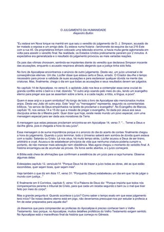O JULGAMENTO DA HUMANIDADE
Alejandro Bullón
"Eu estava em Nova Iorque na manhã em que saiu o veredito do julgamento de O. J. Simpson, acusado de
ter matado a esposa e um amigo dela. Eu estava numa frutaria - lanchonete da esquina da rua 216 Este
com a rua 45. Os proprietários tinham colocado uma televisão enorme, e havia muita gente aglomerada em
volta para assistir o veredito final. Na realidade, os Estados Unidos praticamente pararam por 2 minutos. A
expectativa era generalizada e o resultado do julgamento provocou as mais variadas reações.
Os pais das vítimas choravam, sentindo-se impotentes diante do veredito que declarava Simpson inocente
das acusações, enquanto o acusado respirava aliviado alegando que a justiça tinha sido feita.
No livro de Apocalipse encontramos o anúncio de outro julgamento. Desta vez, um juízo universal e de
conseqüências eternas. Um dia, Lúcifer disse que estava certo e Deus, errado. O Criador deu-lhe o tempo
necessário para provar a validade de suas acusações e para esclarecer qualquer dúvida na mente das
criaturas. Mas, finalmente, chega o dia em que todas as acusações e seus resultados devem ser julgados.
No capítulo 14 de Apocalipse, no verso 6, o apóstolo João nos leva a contemplar essa cena crucial do
grande conflito entre o bem e o mal, dizendo: "Vi outro anjo voando pelo meio do céu, tendo um evangelho
eterno para pregar aos que se assentam sobre a terra, e a cada nação, e tribo, e língua, e povo".
Quem é esse anjo e a quem simboliza? Ao longo de todo o livro de Apocalipse são mencionados muitos
anjos. Desta vez João vê outro anjo. Este "anjo" ou "mensageiro" representa, segundo os comentaristas
bíblicos, "os servos de Deus empenhados na tarefa de proclamar o evangelho". No Evangelho de Marcos,
capítulo 16, nos versos 14 e 15 diz que a missão de pregar o evangelho, foi dada por Jesus aos seus
discípulos antes de o Mestre partir. Quer dizer que hoje, existe neste mundo um povo especial, com uma
mensagem especial para ser dada aos moradores da Terra.
A mensagem que estas pessoas proclamam encontra-se em Apocalipse 14, verso 7: "... Temei a Deus e
dai-lhe glória, pois é chegada a hora do seu juízo".
Essa mensagem é de suma importância porque é o anúncio do dia do acerto de contas: finalmente chegou
a hora do julgamento. Quando o juízo terminar, todo o Universo saberá sem sombra de dúvida quem estava
com a razão: Satanás ou Cristo. Lá nos céus, há muito tempo atrás, Lúcifer acusou a Deus de ser tirano,
arbitrário e cruel. Acusou-o de estabelecer princípios de vida que nenhuma criatura poderia cumprir e,
portanto, de não merecer mais adoração nem obediência. Mas agora chegou o momento do veredito final. A
história encarregou-se de acumular as provas. Os livros serão abertos, e o juízo começará.
A Bíblia está cheia de afirmações que confirmam a existência de um juízo para a raça humana. Observe
algumas delas:
Eclesiastes capítulo 12, versículo14: "Porque Deus há de trazer a juízo todas as obras, até as que estão
escondidas, quer sejam boas, quer sejam más".
Veja também o que diz em Atos 17, verso 31: "Porquanto (Deus) estabeleceu um dia em que há de julgar o
mundo com justiça..."
E finalmente em II Coríntios, capítulo 5, verso 10 a Palavra de Deus diz: "Porque importa que todos nós
compareçamos perante o tribunal de Cristo, para que cada um receba segundo o bem ou o mal que tiver
feito por meio do corpo".
Mas a grande pergunta é: Quando acontece o juízo? Como saber o tempo exato em que esse julgamento
terá início? Se nosso destino eterno está em jogo, não deveríamos preocupar-nos por estudar a profecia a
fim de estar preparados para aquele dia?
Já dissemos que para compreender as profecias do Apocalipse é preciso conhecer bem o Velho
Testamento. Isso porque, no Apocalipse, muitos detalhes proféticos do Velho Testamento exigem sentido.
No Apocalipse está o maravilhoso final da história que começa no Gênesis.
 
