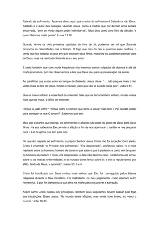 Falando de sofrimento, façamos claro, aqui, que o autor do sofrimento é Satanás e não Deus.
Satanás é o autor das doenças. Quando Jesus curou a mulher que por dezoito anos andara
encurvada, “sem de modo algum poder indireitar-se”, falou dela como uma filha de Abraão “a
quem Satanás trazia presa”. Lucas 13:16
Quando lemos os dois primeiros capítulos do livro de Jó, podemos ver ali que Satanás
provocou as calamidades que o feriram. O fogo que caiu do céu e queimou suas ovelhas, o
vento que fez desabar a casa em que estavam seus filhos, matando-os, poderiam parecer atos
de Deus, mas na realidade Satanás era o seu autor.
É certo também que com muita frequência nós mesmos somos culpados da doença e até da
morte prematura, por não observarmos a leis que Deus deu para a preservação da saúde.
Ao paralítico que curou junto ao tanque de Betesda, Jesus disse: “. . .não peques mais ( não
violes mais as leis de Deus, morais e físicas), para que não te suceda coisa pior”. João 5:14
Que os maus sofram, é coisa fácil de entender. Mas que os bons também sofram, muitas vezes
mais que os maus, é difícil de entender.
Porque o justo sofre? Porque sofre o homem que teme a Deus? Não tem o Pai celeste poder
para proteger os que O amam? Sabemos que tem.
Mas, por estranho que pareça, os sofrimentos e aflições são parte do plano de Deus para Seus
filhos. Na sua sabedoria Ele permite a aflição a fim de nos aprimorar o caráter e nos preparar
para o Lar de glória que tem para nós.
No que diz respeito ao sofrimento, o próprio Senhor Jesus Cristo não foi exceção. Com efeito,
Cristo é chamado “o Príncipe dos sofredores”. “Era desprezado”, profetizou Isaías, “e o mais
rejeitado entre os homens; homem de dores e que sabe o que é padecer; e como um de quem
os homens escondem o rosto, era desprezado, e dele não fizemos caso. Certamente ele tomou
sobre si as nossas enfermidades, e as nossas dores levou sobre si; e nós o reputávamos por
aflito, ferido de Deus, e oprimido”. Isaías 53: 3 e 4
Cristo foi hostilizado por Seus irmãos mais velhos que Ele; foi perseguido pelos líderes
religiosos durante o Seu ministério. Foi maltratado, no Seu julgamento, como nenhum outro
homem foi. E por fim derramou a sua alma na morte para nos prover a salvação.
Assim como Cristo passou por provações, também seus seguidores devem passar pelo fogo
das tribulações. Disse Jesus: “No mundo tereis aflições, mas tende bom ânimo, eu venci o
mundo.” João 16:33
 