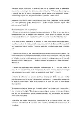 Passar por aflições é pois parte da escola de Deus para os Seus filhos. Mas, ao enfrentá-las,
devemos ter em mente que elas são instrumentos do Seu amor. “Filho meu, não menosprezes
a correção que vem do Senhor, nem desmaies quando por Ele fores repreendido, porque o
Senhor corrige a quem ama, e açoita a todo filho a que recebe.” Hebreus 12:6
O apóstolo Paulo foi outro exemplo de homem que muito sofreu. Na verdade, logo ao chamá-lo
para ser o apóstolo dos gentios, Cristo disse: “. . .eu lhe mostrarei quanto lhe importa sofrer
pelo meu nome”. Atos 9:16
Quais benefícios nos vem do sofrimento?
1. Primeiro: o sofrimento nos conserva humildes, dependentes de Deus. “e para que não me
ensoberbecesse com a grandeza das revelações, foi-me posto um espinho na carne,
mensageiro de Satanás, para me esbofetear, a fim de que não me exalte.” II Coríntios 12:7
Paulo assim escreveu, referindo-se ao “espinho na carne” como sendo uma provável doença
nos olhos, resultante da visão que ele tivera quando a caminho de Damasco. Mesmo pedindo
para Deus o curar, não foi atendido. E Deus lhe respondeu “A minha graça te basta” II Coríntios
12.9
2. Segundo: As aflições por que passamos fazem-nos conhecer o nosso próprio coração. Elas
nos revelam pontos negativos do nosso caráter, revelam os nossos defeitos. Então pelo apego
ao Salvador, podemos vencê-los dessa maneira crescendo em graça, aproximando-nos cada
vez mais do alvo a nós proposto: “. . .sede vós perfeitos como perfeito é o vosso pai celeste.”
Mateus 5:48.
3. Terceiro: As provações que nos sobrevêm fortalecem-nos a fé. “. . .para que o valor da
nossa fé, uma vez confirmado, muito mais precioso do o outro perecível, mesmo apurado por
fogo, redunde em louvor, glória e honra na revelação de Jesus Cristo”. I Pedro1:7
4: Quarto: O sofrimento nos aproxima de Deus, firma-nos em Cristo. leva-nos a melhor
entender os caminhos do Senhor, mais apreciar o Seu caráter; e a mais amá-Lo. Após a noite
de aflição Jó poderia dizer a Deus: “Eu te conhecia só de ouvir, mas agora os meus olhos te
vêem”. Jó 42:5
Deus permite as aflições. Permite que Seus filhos sofram. Mas permite, para o nosso bem, e
está conosco na tribulação. “Quando passares pelas águas eu serei contigo, quando pelos
rios, eles não te submergirão; quando passares pelo fogo, não te queimarás, nem a chama
arderá em ti.” Isaías 43:2
Talvez você hoje, esteja passando por tremenda aflição, e não entenda porque Deus está
permitindo este sofrimento. É necessário então exercitar a fé na bondade e na sabedoria do
Pai celeste.
 