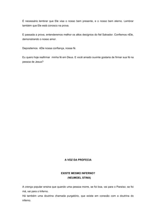 É necessário lembrar que Ele visa o nosso bem presente, e o nosso bem eterno. Lembrar
também que Ele está conosco na prova.
E passada a prova, entenderemos melhor os altos desígnios do fiel Salvador. Confiemos nEle,
demonstrando o nosso amor.
Depositemos nEle nossa confiança, nossa fé.
Eu quero hoje reafirmar minha fé em Deus. E você amado ouvinte gostaria de firmar sua fé na
pessoa de Jesus?
A VOZ DA PROFECIA
EXISTE MESMO INFERNO?
(NEUMOEL STINA)
A crença popular ensina que quando uma pessoa morre, se foi boa, vai para o Paraíso; se foi
má, vai para o Inferno.
Há também uma doutrina chamada purgatório, que existe em conexão com a doutrina do
inferno.
 