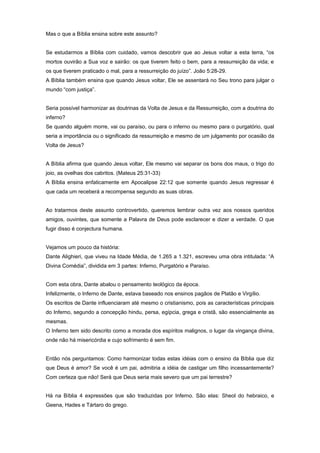 Mas o que a Bíblia ensina sobre este assunto?
Se estudarmos a Bíblia com cuidado, vamos descobrir que ao Jesus voltar a esta terra, “os
mortos ouvirão a Sua voz e sairão: os que tiverem feito o bem, para a ressurreição da vida; e
os que tiverem praticado o mal, para a ressurreição do juízo”. João 5:28-29.
A Bíblia também ensina que quando Jesus voltar, Ele se assentará no Seu trono para julgar o
mundo “com justiça”.
Seria possível harmonizar as doutrinas da Volta de Jesus e da Ressurreição, com a doutrina do
inferno?
Se quando alguém morre, vai ou paraíso, ou para o inferno ou mesmo para o purgatório, qual
seria a importância ou o significado da ressurreição e mesmo de um julgamento por ocasião da
Volta de Jesus?
A Bíblia afirma que quando Jesus voltar, Ele mesmo vai separar os bons dos maus, o trigo do
joio, as ovelhas dos cabritos. (Mateus 25:31-33)
A Bíblia ensina enfaticamente em Apocalipse 22:12 que somente quando Jesus regressar é
que cada um receberá a recompensa segundo as suas obras.
Ao tratarmos deste assunto controvertido, queremos lembrar outra vez aos nossos queridos
amigos, ouvintes, que somente a Palavra de Deus pode esclarecer e dizer a verdade. O que
fugir disso é conjectura humana.
Vejamos um pouco da história:
Dante Alighieri, que viveu na Idade Média, de 1.265 a 1.321, escreveu uma obra intitulada: “A
Divina Comédia”, dividida em 3 partes: Inferno, Purgatório e Paraíso.
Com esta obra, Dante abalou o pensamento teológico da época.
Infelizmente, o Inferno de Dante, estava baseado nos ensinos pagãos de Platão e Virgílio.
Os escritos de Dante influenciaram até mesmo o cristianismo, pois as características principais
do Inferno, segundo a concepção hindu, persa, egípcia, grega e cristã, são essencialmente as
mesmas.
O Inferno tem sido descrito como a morada dos espíritos malignos, o lugar da vingança divina,
onde não há misericórdia e cujo sofrimento é sem fim.
Então nós perguntamos: Como harmonizar todas estas idéias com o ensino da Bíblia que diz
que Deus é amor? Se você é um pai, admitiria a idéia de castigar um filho incessantemente?
Com certeza que não! Será que Deus seria mais severo que um pai terrestre?
Há na Bíblia 4 expressões que são traduzidas por Inferno. São elas: Sheol do hebraico, e
Geena, Hades e Tártaro do grego.
 