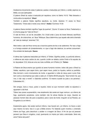 Analisemos brevemente estas 4 palavras usadas e traduzidas por Inferno, e então vejamos na
Bíblia, as suas aplicações:
A palavra Sheol às vezes é traduzida por sepultura, como no Salmo 16:10. “Não deixarás a
minha alma na sepultura”. Sheol
Também a palavra Hades significa sepultura, ou morte. Aparece 11 vezes no Novo
Testamento. “Onde está ó morte a tua vitória?. Hades I Coríntios 15:55
A palavra Geena também significa “lugar de queimar”. Ocorre 12 vezes no Novo Testamento e
é a forma grega de “Vale de Hinon”.
O vale de Hinon, ao sul de Jerusalém, foi o local onde o povo de Israel ofereceu sacrifícios
humanos, de criancinhas, ao “deus” Moloque. Deus determinou que aquele vale seria chamado
de “vale da matança” Jeremias 7:32.
Mais tarde o vale de Hinon tornou-se o local da queima de lixo e de cadáveres. Por isso o fogo
e a fumaça existiam ali constantemente, e o que o fogo não destruía, os vermes consumiam.
Era símbolo de destruição. Geena
A última das 4 palavras traduzidas por Inferno, é Tártato. Significa prisão, ou profundo abismo,
e refere-se aos anjos caídos do céu, quando Lúcifer se rebelou contra Cristo e foi expulso de
lá. Apocalipse 12:9. Acha-se uma vez mais na Bíblia, em II Pedro 2:4. Tártaro
A Palavra de Deus ensina que quando os seres humanos morrem, todos vão para o Sheol ou
Hades, sepultura, quer sejam bons, quer sejam maus, justos ou injustos, salvos ou perdidos.
Eles dormem o sono inconsciente da morte, e aguardam a volta de Jesus para o juízo final,
bem como a recompensa que cabe a cada um. O Salmo 89:48 pergunta: “Que homem há, que
viva, e não veja a morte?. e Salomão confirma: “O mesmo sucede ao justo e ao perverso”.
Eclesiástes 9:2.
Sim amigos, bons e maus, justos e injustos, todos os que morreram estão na sepultura e
aguardam o dia final.
Talvez isso possa surpreendê-lo, mas atualmente não existe em lugar nenhum, um inferno de
fogo, queimando pecadores, como também não há almas libertas do corpo. Quando as
pessoas morrem elas vão para a sepultura, para o sono da morte; ninguém vai ao Paraíso, ao
Purgatório ou ao Inferno.
Exatamente agora, não existe nenhum Inferno, mas haverá sim, um Inferno, no futuro e será
aqui mesmo na terra. Isso é o que a Bíblia ensina. Foi Satanás quem inventou o chamado
Inferno de Fogo, para desvirtuar o caráter e a imagem de Deus. A fim de que as pessoas
pensem que Deus é vingativo, cruel, queimando os ímpios por toda a eternidade. Seria isto
amor? Seria isto justo?
 