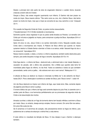 Desde o princípio tem sido parte da obra do enganador distorcer o caráter divino, levando
criaturas a terem ódio do Criador.
Graças a Deus, não existe ninguém queimando num Inferno. O Senhor não tem prazer na
morte do ímpio. Deus mesmo afirma: “Tão certo como eu vivo, diz o Senhor Deus: não tenho
prazer na morte do ímpio, mas que o ímpio se converta do seu mau caminho e viva”. Ezequiel
33:11.
Por ocasião da Segunda Vinda de Cristo, os justos mortos ressuscitarão.
I Tessalonisenses 4:16. E Então receberão a recompensa.
Somente quando Jesus regressar é que os justos serão levados ao Paraíso. Lá reinarão com
Cristo por mil anos e julgarão os ímpios, para comprovar a justiça de Deus. Apocalipse 20:4 e I
Coríntios 6:2-3.
Após mil anos no céu, Jesus Cristo e os santos retornarão à terra. Naquela ocasião Jesus
Cristo dará a recompensa aos ímpios. A Palavra de Deus afirma que quando os ímpios
quiserem destruir a Cidade Santa e derrotar a Cristo e os salvos, então “descerá fogo do céu e
os consumirá”. Apocalipse 20:9.
Nessa mesma ocasião, o diabo, a morte e o inferno (sepultura), também serão destruídos para
sempre, pois serão lançados no lago de fogo e enxofre. Apocalipse 20:10 e 14.
Este fogo eterno - o inferno de Deus - destruirá tudo, e eliminará todo o mal: desde Satanás, o
causador do pecado, até o último dos pecadores. Diz a Bíblia que quando esta terra for
incendiada pelos fogos do inferno, no dia final, “todos os soberbos e todos os que cometem
perversidade, serão como a palha... não sobrará nem raiz e nem ramos”. Malaquias 4:1-3
A atitude de Deus ao destruir os ímpios é chamada na Bíblia de “o ato estranho de Deus”.
Isaías 28:21. Pois a destruição é contrária ao caráter de Deus, pois “Deus é amor”. I João 4:8
Um dia Deus destruirá os ímpios num inferno de fogo, aqui nesta terra. Mas, somente depois
de julgá-los pois Deus é amor e justiça..
O ensino bíblico de que o inferno de fogo será somente depois do juízo final, é coerente com o
caráter justo de Deus, e se harmoniza perfeitamente com as promessas da segunda vinda de
Cristo e da ressurreição dos mortos.
Amados ouvintes: a idéia de um fogo de tormento eterno tem levado milhões a servirem a Deus
por medo. Deus, no entanto, deseja serviço simples, franco e sincero. Em amor Ele nos salvou.
Em amor Ele cuida de nós.
Se O amarmos e O servirmos de coração, não precisaremos temer os fogos do inferno, pois
poderemos ter a certeza de alcançar a vitória final, a vida eterna.
E esta vitória é o resultado da bênção de Deus. O meu desejo é que o Senhor o abençoe
também.
 