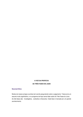 A VOZ DA PROFECIA
AS TRÊS FASES DO JUIZO
Neumoel Stina
Muitos de nossos amigos ouvintes tem escrito perguntando sobre o julgamento. Trata-se de um
assunto muito significativo, e no programa de hoje vamos falar sobre As Três Fases do Juízo.
As três fases são: Investigativa, Judicativa e Executiva. Cada fase é marcada por um grande
acontecimento.
 