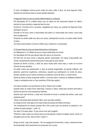 O Juízo investigativo termina pouco antes de Jesus voltar à terra, em Sua segunda Vinda.
Quando isto acontecer todos os casos estarão decididos.
A Segunda Fase do Juízo se chama Determinativa ou Judicativa
Em Apocalipse 20:1-4 a Bíblia ensina que os ímpios só vão ressuscitar depois do milênio,
período em que acontece a segunda fase do juízo.
Conforme I Coríntios 6:2-3, os santos, resgatados por Jesus, por ocasião da Segunda Vinda,
participam do juízo.
Durante os mil anos, entre a ressurreição dos justos e a ressurreição dos ímpios, ocorre esta
fase do julgamento.
Enquanto os santos estão nos céus com Jesus, participando do juízo, os ímpios estão mortos
na terra.
Os ímpios ressuscitarão no final do milênio para receberem a condenação.
A Terceira Fase do Juízo se chama Executiva ou Conclusiva
Em Malaquias 4:1-3 a Bíblia diz que os ímpios serão feitos em cinzas.
Em Apocalipse 20:9 diz que desceu fogo dos céus e os consumiu.
No final dos mil anos ocorre a segunda grande ressurreição. Os ímpios ressuscitarão dos
mortos comparecendo perante Deus para a execução do juízo escrito.
Quando se abrem os livros, o olhar de Jesus incide sobre cada ímpio, e cada um se torna
cônscio de seus pecados.
Ali estão muitos que pertenceram a raça de grande longevidade, de grande intelecto, reis
generais, guerreiros orgulhosos, ambiciosos, aqueles que participaram na morte de Jesus,
também aqueles que em todos os tempos se exaltaram acima de Deus, e muitos outros.
Diante de todos os fatos do grande conflito, o Universo inteiro, inclusive os rebeldes exclamam:
“Justos e verdadeiros são os Teus caminhos, Ó Rei das nações”.
Os ímpios recebem sua recompensa na terra. Serão como a palha.
Quando todos os ímpios forem destruídos, inclusive o diabo, estará para sempre terminada a
história da obra de ruína causada por Satanás.
Quando tudo aqui terminar, e esta terra renovada se tornar a morada dos salvos, onde você
pretende estar?
Talvez você possa estar pensando: Bem, acho que estou perdido.
Eu desejo animar você agora com estas lindas promessas da Palavra de Deus:
“Se confessarmos os nossos pecados Ele é fiel e justo para nos perdoar os pecados e nos
purificar de toda injustiça”. I João 1:9
Em João 3:18 Jesus disse: “O que crê em mim não é julgado”.
“Filhinhos, estas coisas vos escrevi para que não pequeis, todavia se alguém pecar, temos um
advogado junto ao Pai, Jesus Cristo” I João 2:1.
Amigo ouvinte: Logo tudo passará. Se nos apegarmos firmemente a Jesus, estaremos livres
da condenação. Nem precisamos nos preocupar com o juízo.
 