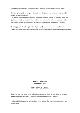 Jesus é o nosso Libertador, nosso Advogado e Salvador. Louvado seja o nome de Jesus.
Se você quiser, pode se apegar a Jesus, ir com Ele para o céu, passar mil anos com Ele e
depois de tudo poderá dizer:
“O grande conflito terminou, pecado e pecadores não mais existem. O Universo inteiro está
purificado... desde o minúsculo átomo até o maior dos mundos, todas as coisas, animadas e
inanimadas, em sua serena beleza e perfeito gozo, declaram que Deus é amor”. G.C.684.
E então por toda eternidade gozar das alegrias que Deus preparou para os que O amam.
Talvez você esteja apreensivo, ou com medo do juízo, mas pode ser que Jesus quer abençoar você.
A VOZ DA PROFECIA
NEUMOEL STINA
COMO ESTUDAR A BÍBLIA
Deus nos fala pelo santo Livro. A Bíblia nos apresenta Deus. O Seu plano de salvação é
exposto na Bíblia com clareza. O caminho que devemos trilhar nos é revelado.
A Santa Bíblia é pois uma carta de Deus a nós dirigida. E o Seu divino Autor espera que a
conheçamos.
 