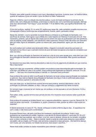 Portanto, para saber quando começa o juízo que o Apocalipse menciona, é preciso rever, na história bíblica,
quando se realizava o juízo em Israel, o povo de Deus no Velho Testamento.
Segundo o Mishna, que é a coleção dos escritos judeus, o juízo de Israel começava no primeiro dia do
sétimo mês, com a festa das trombetas, e terminava no décimo dia, com a cerimônia da expiação. Até hoje
esse dia é denominado "Yom Kippur" (Juízo de Israel: 1-10 do Sétimo mês), que significa literalmente "dia
do juízo".
O livro de Levíticos, capítulo 16, no verso 30, explica que nesse dia, cada verdadeiro israelita renovava sua
consagração a Deus e confirmava seu arrependimento, ficando, assim, perdoado e limpo.
Nesse dia, também, o sumo sacerdote de Israel efetuava a limpeza ou purificação do Santuário, com
sacrifícios de animais. Note agora o que a Bíblia diz a este respeito em Hebreus 9 versículos 23 e 24: "Era
necessário, portanto, que as figuras das coisas que se acham nos céus se purificassem com tais sacrifícios,
mas as próprias coisas celestiais, com sacrifícios a eles superiores. Porque Cristo não entrou em Santuário
feito por mãos, figura do verdadeiro, porém no mesmo céu, para comparecer, agora, por nós, diante de
Deus".
Se você analisar com cuidado esta declaração bíblica, chegará à conclusão natural de que existe um
Santuário lá nos Céus e que o santuário terreno do povo de Israel era apenas uma cópia do verdadeiro que
está nos Céus.
Bom, se o dia da purificação do Santuário de Israel era o dia do juízo para aquele povo, está claro que o dia
da purificação do Santuário celestial será também o dia do juízo da humanidade. Mas quando acontecerá
isto?
Se descobrirmos essa data, teremos descoberto a data do início do julgamento do planeta em que vivemos.
Não é fascinante?
Agora vem algo que surpreende: a Bíblia contém uma profecia quase desconhecida pela humanidade. Se
você tiver uma Bíblia em casa, é só conferir. Essa profecia está registrada em Daniel 8, versículo 14 e diz
assim: "... Até duas mil e trezentas tardes e manhãs; e o Santuário será purificado".
Essa profecia não pode se referir à purificação do Santuário de Israel, porque essa purificação era realizada
a cada ano. Aqui está se falando da purificação do Santuário dos Céus. E isto é confirmado pela própria
Bíblia em Hebreus capítulo 9, versículos 25 e 26.
Isso quer dizer que, se descobrirmos quando termina essa profecia, teremos descoberto o dia da
purificação do Santuário celestial, ou seja, o dia que começou o julgamento dos seres humanos.
Em primeiro lugar, é preciso ter em mente que, em profecia, um dia equivale a um ano (Números 14:34 e
Ezequiel 4:6).
Para saber, então, quando termina esse período de dois mil e trezentos anos é preciso saber quando ele
começa.
Esta profecia foi revelada ao profeta Daniel, com a seguinte advertência, vejamos o que diz: Daniel 8:26: "A
visão da tarde e da manhã... é verdadeira; tu, porém, preserva a visão, porque se refere a dias ainda mui
distantes".
E Daniel acrescenta no verso 27: "Eu, Daniel, enfraqueci e estive enfermo alguns dias... E espantava-me
com a visão, e não havia quem a entendesse".
Enquanto Daniel orava, ele pediu que Deus lhe revelasse o significado da profecia. Então o anjo
apresentou-se novamente ao profeta. Vejamos o que ele diz em Daniel capítulo 9, versículos 23, 25 e 27:
"No princípio das tuas súplicas, saiu a ordem, e eu vim, para to declarar, porque és mui amado; considera,
pois, a coisa e entende a visão... Sabe e entende: desde a saída da ordem para restaurar e para edificar
Jerusalém, até ao Ungido, ao Príncipe, sete semanas e sessenta e duas semanas... Ele fará firme aliança
com muitos, por uma semana; na metade da semana, fará cessar o sacrifício..."
Nesse texto estão contidos os dados necessários para entender a profecia.
 