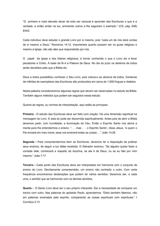 “O primeiro e mais elevado dever de todo ser racional é aprender das Escrituras o que é a
verdade, e então andar na luz, animando outros a lhe seguirem o exemplo.” (CS, pág. 648)
EWG
Cada indivíduo deve estudar o grande Livro por si mesmo, pois “cada um de nós dará contas
de si mesmo a Deus.” Romanos 14:12. Importantes quanto possam ser os guias religioso e
mesmo a Igreja, não são eles que responderão por nós.
O papel da igreja e dos líderes religiosos, é tornar conhecido o que o Livro diz e levar
pecadores a Cristo. A base da fé é a Palavra de Deus. No dia do juízo os destinos de todos
serão decididos pelo que a Bíblia diz.
Deus a todos possibilitou conhecer o Seu Livro, pois coloca-o ao alcance de todos. Centenas
de milhões de exemplares das Escrituras são produzidos em cerca de 1.600 línguas e dialetos.
Nesta palestra consideraremos algumas regras que devem ser observadas no estudo da Bíblia.
Também alguns métodos que podem ser seguidos nesse estudo.
Quanto às regras, ou normas de interpretação, aqui estão as principais:
Primeira - O estudo das Escrituras deve ser feito com oração. Há uma dimensão espiritual na
mensagem do Livro. E esta só pode ser discernida espiritualmente. Antes pois de abrir a Bíblia
devemos pedir, com humildade, a iluminação do Céu. Então o Espírito Santo nos abrirá a
mente para lhe entendermos o ensino. “. . . mas . . . o Espírito Santo”, disse Jesus, “a quem o
Pai enviará em meu nome, esse vos ensinará todas as coisas. . .” João 14:26
Segunda - Para compreendermos bem as Escrituras, devemos ter a disposição de praticar
seus ensinos, de seguir a luz delas recebida. O Salvador ensinou: “Se alguém quiser fazer a
vontade dele, conhecerá a respeito da doutrina, se ela é de Deus, ou se eu falo por mim
mesmo.” João 7:17
Terceira - Cada ponto das Escrituras deve ser interpretado em harmonia com o conjunto de
ensino do Livro. Devidamente compreendido, um ensino não contradiz o outro. Com certa
frequência encontramos declarações que podem ter vários sentidos. Devemos dar, a cada
uma, o sentido que se harmonize com os demais sentidos.
Quarta - O Santo Livro deve ser o seu próprio interprete. Daí a necessidade de comparar um
trecho com outro. Nas palavras do apóstolo Paulo, aprendemos: “Disto também falamos, não
em palavras ensinadas pelo espírito, comparando as coisas espirituais com espirituais.” I
Coríntios 2:13
 