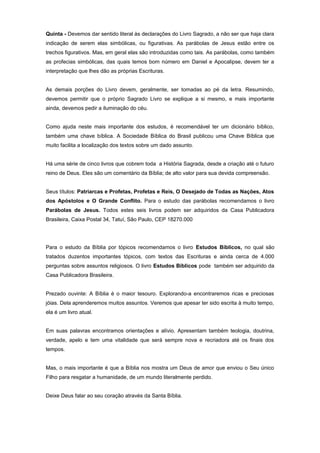 Quinta - Devemos dar sentido literal às declarações do Livro Sagrado, a não ser que haja clara
indicação de serem elas simbólicas, ou figurativas. As parábolas de Jesus estão entre os
trechos figurativos. Mas, em geral elas são introduzidas como tais. As parábolas, como também
as profecias simbólicas, das quais temos bom número em Daniel e Apocalipse, devem ter a
interpretação que lhes dão as próprias Escrituras.
As demais porções do Livro devem, geralmente, ser tomadas ao pé da letra. Resumindo,
devemos permitir que o próprio Sagrado Livro se explique a si mesmo, e mais importante
ainda, devemos pedir a iluminação do céu.
Como ajuda neste mais importante dos estudos, é recomendável ter um dicionário bíblico,
também uma chave bíblica. A Sociedade Bíblica do Brasil publicou uma Chave Bíblica que
muito facilita a localização dos textos sobre um dado assunto.
Há uma série de cinco livros que cobrem toda a História Sagrada, desde a criação até o futuro
reino de Deus. Eles são um comentário da Bíblia; de alto valor para sua devida compreensão.
Seus títulos: Patriarcas e Profetas, Profetas e Reis, O Desejado de Todas as Nações, Atos
dos Apóstolos e O Grande Conflito. Para o estudo das parábolas recomendamos o livro
Parábolas de Jesus. Todos estes seis livros podem ser adquiridos da Casa Publicadora
Brasileira, Caixa Postal 34, Tatuí, São Paulo, CEP 18270.000
Para o estudo da Bíblia por tópicos recomendamos o livro Estudos Bíblicos, no qual são
tratados duzentos importantes tópicos, com textos das Escrituras e ainda cerca de 4.000
perguntas sobre assuntos religiosos. O livro Estudos Bíblicos pode também ser adquirido da
Casa Publicadora Brasileira.
Prezado ouvinte: A Bíblia é o maior tesouro. Explorando-a encontraremos ricas e preciosas
jóias. Dela aprenderemos muitos assuntos. Veremos que apesar ter sido escrita à muito tempo,
ela é um livro atual.
Em suas palavras encontramos orientações e alívio. Apresentam também teologia, doutrina,
verdade, apelo e tem uma vitalidade que será sempre nova e recriadora até os finais dos
tempos.
Mas, o mais importante é que a Bíblia nos mostra um Deus de amor que enviou o Seu único
Filho para resgatar a humanidade, de um mundo literalmente perdido.
Deixe Deus falar ao seu coração através da Santa Bíblia.
 