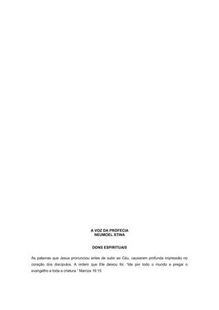 A VOZ DA PROFECIA
NEUMOEL STINA
DONS ESPIRITUAIS
As palavras que Jesus pronunciou antes de subir ao Céu, causaram profunda impressão no
coração dos discípulos. A ordem que Ele deixou foi: “Ide por todo o mundo e pregai o
evangelho a toda a criatura.” Marcos 16:15
 