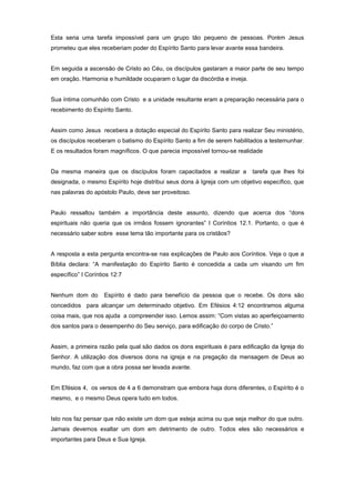 Esta seria uma tarefa impossível para um grupo tão pequeno de pessoas. Porém Jesus
prometeu que eles receberiam poder do Espírito Santo para levar avante essa bandeira.
Em seguida a ascensão de Cristo ao Céu, os discípulos gastaram a maior parte de seu tempo
em oração. Harmonia e humildade ocuparam o lugar da discórdia e inveja.
Sua íntima comunhão com Cristo e a unidade resultante eram a preparação necessária para o
recebimento do Espírito Santo.
Assim como Jesus recebera a dotação especial do Espírito Santo para realizar Seu ministério,
os discípulos receberam o batismo do Espírito Santo a fim de serem habilitados a testemunhar.
E os resultados foram magníficos. O que parecia impossível tornou-se realidade
Da mesma maneira que os discípulos foram capacitados a realizar a tarefa que lhes foi
designada, o mesmo Espírito hoje distribui seus dons à Igreja com um objetivo específico, que
nas palavras do apóstolo Paulo, deve ser proveitoso.
Paulo ressaltou também a importância deste assunto, dizendo que acerca dos “dons
espirituais não queria que os irmãos fossem ignorantes” I Coríntios 12.1. Portanto, o que é
necessário saber sobre esse tema tão importante para os cristãos?
A resposta a esta pergunta encontra-se nas explicações de Paulo aos Coríntios. Veja o que a
Bíblia declara: “A manifestação do Espírito Santo é concedida a cada um visando um fim
específico” I Coríntios 12:7
Nenhum dom do Espírito é dado para benefício da pessoa que o recebe. Os dons são
concedidos para alcançar um determinado objetivo. Em Efésios 4:12 encontramos alguma
coisa mais, que nos ajuda a compreender isso. Lemos assim: “Com vistas ao aperfeiçoamento
dos santos para o desempenho do Seu serviço, para edificação do corpo de Cristo.”
Assim, a primeira razão pela qual são dados os dons espirituais é para edificação da Igreja do
Senhor. A utilização dos diversos dons na igreja e na pregação da mensagem de Deus ao
mundo, faz com que a obra possa ser levada avante.
Em Efésios 4, os versos de 4 a 6 demonstram que embora haja dons diferentes, o Espírito é o
mesmo, e o mesmo Deus opera tudo em todos.
Isto nos faz pensar que não existe um dom que esteja acima ou que seja melhor do que outro.
Jamais devemos exaltar um dom em detrimento de outro. Todos eles são necessários e
importantes para Deus e Sua Igreja.
 