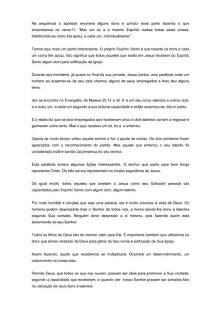 Na sequência o apóstolo enumera alguns dons e conclui essa parte dizendo o que
encontramos no verso11: “Mas um só e o mesmo Espírito realiza todas estas coisas,
distribuindo-as como lhe apraz, a cada um, individualmente”.
Temos aqui mais um ponto interessante. O próprio Espírito Santo é que reparte os dons a cada
um como lhe apraz. Isto significa que todos aqueles que estão em Jesus recebem do Espírito
Santo algum dom para edificação da igreja.
Durante seu ministério, já quase no final de sua jornada, Jesus contou uma parábola onde um
homem ao ausentar-se de seu país chamou alguns de seus empregados e lhes deu alguns
bens.
Isto se encontra no Evangelho de Mateus 25:14 a 30. E a um deu cinco talentos a outros dois,
e a outro um, a cada um segundo a sua própria capacidade e então ausentou-se. Isto é partiu.
E o relato diz que os dois empregados que receberam cinco e dois talentos saíram a negociar e
ganharam outro tanto. Mas o que recebeu um só, foi e o enterrou.
Depois de muito tempo voltou aquele senhor e fez o ajuste de contas. Os dois primeiros foram
agraciados com o reconhecimento do patrão. Mas aquele que enterrou o seu talento foi
considerado inútil e banido da presença do seu senhor.
Esta parábola ensina algumas lições interessantes. O senhor que partiu para bem longe
representa Cristo. Os três servos representam os muitos seguidores de Jesus.
De igual modo, todos aqueles que aceitam a Jesus como seu Salvador pessoal são
capacitados pelo Espírito Santo com algum dom, algum talento.
Por mais humilde e simples que seja uma pessoa, ela é muito preciosa à vista de Deus. Os
homens podem desprezá-la mas o Senhor de todos nós, a honra dando-lhe dons e talentos
segundo Sua vontade. Ninguém deve desprezar a si mesmo, pois fazendo assim está
desonrando ao seu Senhor.
Todos os filhos de Deus são de imenso valor para Ele. É importante também que utilizemos os
dons que temos recebido de Deus para glória do Seu nome e edificação de Sua Igreja.
Assim fazendo, aquilo que recebemos se multiplicará. Ocorrerá um desenvolvimento, um
crescimento na nossa vida.
Permita Deus, que todos os que nos ouvem, possam ser úteis para promover a Sua vontade,
segundo a capacidade que receberam, e quando vier nosso Senhor possam ser achados fiéis
na utilização de seus dons e talentos.
 