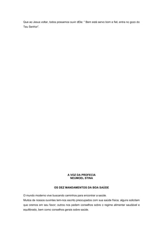 Que ao Jesus voltar, todos possamos ouvir dEle: “ Bem está servo bom e fiel, entra no gozo do
Teu Senhor”.
A VOZ DA PROFECIA
NEUMOEL STINA
OS DEZ MANDAMENTOS DA BOA SAÚDE
O mundo moderno vive buscando caminhos para encontrar a saúde.
Muitos de nossos ouvintes tem-nos escrito preocupados com sua saúde física; alguns solicitam
que oremos em seu favor; outros nos pedem conselhos sobre o regime alimentar saudável e
equilibrado, bem como conselhos gerais sobre saúde.
 