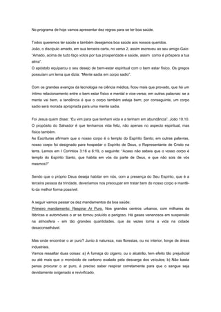 No programa de hoje vamos apresentar dez regras para se ter boa saúde.
Todos queremos ter saúde e também desejamos boa saúde aos nossos queridos.
João, o discípulo amado, em sua terceira carta, no verso 2, assim escreveu ao seu amigo Gaio:
“Amado, acima de tudo faço votos por tua prosperidade e saúde, assim como é próspera a tua
alma”.
O apóstolo equiparou o seu desejo de bem-estar espiritual com o bem estar físico. Os gregos
possuíam um lema que dizia: “Mente sadia em corpo sadio”.
Com os grandes avanços da tecnologia na ciência médica, ficou mais que provado, que há um
íntimo relacionamento entre o bem estar físico e mental e vice-versa; em outras palavras: se a
mente vai bem, a tendência é que o corpo também esteja bem; por conseguinte, um corpo
sadio será morada apropriada para uma mente sadia.
Foi Jesus quem disse: “Eu vim para que tenham vida e a tenham em abundância”. João 10.10.
O propósito do Salvador é que tenhamos vida feliz, não apenas no aspecto espiritual, mas
físico também.
As Escrituras afirmam que o nosso corpo é o templo do Espírito Santo; em outras palavras,
nosso corpo foi designado para hospedar o Espírito de Deus, o Representante de Cristo na
terra. Lemos em I Coríntios 3:16 e 6:19, o seguinte: “Acaso não sabeis que o vosso corpo é
templo do Espírito Santo, que habita em vós da parte de Deus, e que não sois de vós
mesmos?”
Sendo que o próprio Deus deseja habitar em nós, com a presença do Seu Espírito, que é a
terceira pessoa da trindade, deveríamos nos preocupar em tratar bem do nosso corpo e mantê-
lo da melhor forma possível.
A seguir vamos passar os dez mandamentos da boa saúde:
Primeiro mandamento: Respirar Ar Puro. Nos grandes centros urbanos, com milhares de
fábricas e automóveis o ar se tornou poluído e perigoso. Há gases venenosos em suspensão
na atmosfera - em tão grandes quantidades, que às vezes torna a vida na cidade
desaconselhável.
Mas onde encontrar o ar puro? Junto à natureza, nas florestas, ou no interior, longe de áreas
industriais.
Vamos ressaltar duas coisas: a) A fumaça do cigarro, ou o alcatrão, tem efeito tão prejudicial
ou até mais que o monóxido de carbono exalado pela descarga dos veículos; b) Não basta
penas procurar o ar puro, é preciso saber respirar corretamente para que o sangue seja
devidamente oxigenado e revivificado.
 