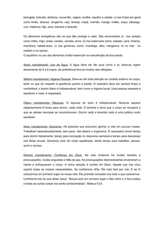 beringela, brócolis, abóbora, couve-flor, vagem, ervilha, repolho e cebola. c) nas frutas em geral
como limão, abacaxi, tangerina, caju, laranja, maçã, mamão, manga, melão, caqui, pêssego,
uva, melancia, figo, pera, banana e abacate.
Os alimentos energéticos são os que dão energia e calor. São encontrados a) nos cereais
como milho, trigo, aveia, centeio, cevada, arroz, b) nos tubérculos como: batatas, cará, inhame,
mandioca, batata-doce, c) nas gorduras, como: manteiga, óleo, margarina, d) no mel, no
melado e no açúcar.
O equilíbrio no uso dos alimentos é fator essencial na manutenção da boa saúde.
Sexto mandamento: Uso de Água. A água deve ser tão pura como o ar; deve-se ingerir
diariamente de 6 a 8 copos, de preferência fora do horário das refeições.
Sétimo mandamento: Higiene Pessoal. Deve-se dar toda atenção ao cuidado externo do corpo,
tanto no que diz respeito à aparência quanto à saúde. O vestuário deve ser sempre limpo e
confortável; o banho diário é indispensável, bem como a higiene bucal. Uma pessoa asseada é
saudável, e mais: é respeitada.
Oitavo mandamento: Repouso. O repouso do sono é indispensável. Deve-se separar
religiosamente 8 horas para dormir, cada noite. É durante o sono que o corpo se recupera e
que as células nervosas se recondicionam. Dormir cedo e levantar cedo é uma prática muito
saudável.
Nono mandamento: Descanso. Há pessoas que procuram ganhar a vida em poucos meses.
Trabalham desordenadamente, sem parar. Isto destrói o organismo. É necessário tomar tempo
para dormir diariamente, tempo para recreação no descanso semanal e tempo para descansar
nas férias anuais. Devemos viver de modo equilibrado, tendo tempo para trabalhar, pensar,
sorrir e recrear.
Décimo mandamento: Confiança em Deus. Na vida moderna há muitas tensões e
preocupações, muitas angústias e falta de paz. As preocupações desnecessárias envenenam a
mente e enfraquecem o corpo. A única solução é confiar em Deus. Aquele que nos criou
suprirá todas as nossas necessidades. Se confiarmos nEle, Ele tudo fará por nós. E se O
colocarmos em primeiro lugar na nossa vida, Ele promete conceder-nos tudo o que carecemos.
Lembremo-nos do que disse Jesus: “Buscai pois em primeiro lugar o Seu reino e a Sua justiça
e todas as outras coisas vos serão acrescentadas”. Mateus 6:33.
 