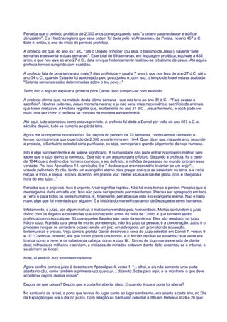 Perceba que o período profético de 2.300 anos começa quando saiu "a ordem para restaurar e edificar
Jerusalém". E a História registra que essa ordem foi dada pelo rei Artaxerxes, da Pérsia, no ano 457 a.C.
Este é, então, o ano do início do período profético.
A profecia diz que, do ano 457 a.C. "até o Ungido príncipe" (ou seja, o batismo de Jesus), haveria "sete
semanas e sessenta e duas semanas". Este total de 69 semanas, em linguagem profética, equivale a 483
anos, o que nos leva ao ano 27 d.C., data em que historicamente realizou-se o batismo de Jesus. Até aqui a
profecia tem se cumprido com exatidão.
A profecia fala de uma semana a mais(7 dias proféticos = igual a 7 anos), que nos leva do ano 27 d.C. até o
ano 34 d.C., quando Estevão foi apedrejado pelo povo judeu e, com isto, o tempo de Israel estava acabado.
"Setenta semanas estão determinadas sobre o teu povo..."
Tinho dito o anjo ao explicar a profecia para Daniel. Isso cumpriu-se com exatidão.
A profecia afirma que, na metade desta última semana - que nos leva ao ano 31 d.C. - "Fará cessar o
sacrifício". Noutras palavras, Jesus morreria na cruz e já não seria mais necessário o sacrifício de animais
que Israel realizava. A História registra que, exatamente no ano 31 d.C., Jesus foi morto, e você pode ver
mais uma vez como a profecia se cumpriu de maneira extraordinária.
Até aqui, tudo aconteceu como estava previsto. A profecia foi dada a Daniel por volta do ano 607 a.C. e,
séculos depois, tudo se cumpriu ao pé da letra.
Agora me acompanhe no raciocínio. Se, depois do período de 70 semanas, continuarmos contando o
tempo, concluiremos que o período de 2.300 anos termina em 1844. Quer dizer que, naquele ano, segundo
a profecia, o Santuário celestial seria purificado, ou seja, começaria o grande julgamento da raça humana.
Isto é algo surpreendente e de solene significado. A humanidade não pode entrar no próximo milênio sem
saber que o juízo divino já começou. Este não é um assunto para o futuro. Segundo a profecia, foi a partir
de 1844 que o destino dos homens começou a ser definido, e milhões de pessoas no mundo ignoram essa
verdade. Por isso Apocalipse 14, versículos 6 e 7 declara que era necessário levantar-se um anjo "...
voando pelo meio do céu, tendo um evangelho eterno para pregar aos que se assentam na terra, e a cada
nação, e tribo, e língua, e povo, dizendo, em grande voz: Temei a Deus e dai-lhe glória, pois é chegada a
hora do seu juízo..."
Perceba que o anjo voa. Isso é urgente. Voar significa rapidez. Não há mais tempo a perder. Perceba que a
mensagem é dada em alta voz. Isso não pode ser ignorado por mais tempo. Precisa ser apregoado em toda
a Terra e para todos os seres humanos. E, finalmente, perceba que este é o evangelho eterno. Não é nada
novo; algo que foi inventado por alguém. É a história do maravilhoso amor de Deus pelos seres humanos.
Infelizmente, o juízo, por algum motivo, é mal compreendido pela humanidade. Muitos confundem o juízo
divino com os flagelos e catástrofes que acontecerão antes da volta de Cristo, e que também estão
profetizados no Apocalipse. Só que aqueles flagelos são parte da sentença. Eles são resultado do juízo.
Não o juízo. A prisão ou a pena de morte, por exemplo, não é o juízo da pessoa, é a condenação. Juízo é o
processo no qual se considera o caso: existe um juiz, um advogado, um promotor de acusação,
testemunhas e provas. Veja como o profeta Daniel descreve a cena do juízo celestial em Daniel 7, versos 9
e 10: "Continuei olhando, até que foram postos uns tronos, e o Ancião de Dias se assentou; sua veste era
branca como a neve, e os cabelos da cabeça, como a pura lã... Um rio de fogo manava e saía de diante
dele; milhares de milhares o serviam, e miríades de miríades estavam diante dele; assentou-se o tribunal, e
se abriram os livros".
Note, aí estão o Juiz e também os livros.
Agora confira como o juízo é descrito em Apocalipse 4, verso 1: "... olhei, e eis não somente uma porta
aberta no céu, como também a primeira voz que ouvi... dizendo: Sobe para aqui, e te mostrarei o que deve
acontecer depois destas coisas".
Depois de que coisas? Depois que a porta for aberta, claro. E quando é que a porta foi aberta?
No santuário de Israel, a porta que levava do lugar santo ao lugar santíssimo, era aberta a cada ano, no Dia
da Expiação (que era o dia do juízo). Com relação ao Santuário celestial é dito em Hebreus 9:24 e 26 que:
 
